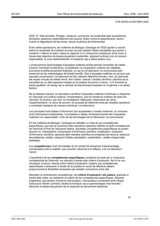 58
ODS 15. Vida terrestre. Protegir, restaurar i promoure l’ús sostenible dels ecosistemes
terrestres, gestionar sosteniblement els boscos, lluitar contra la desertificació, aturar i
invertir la degradació de les terres i aturar la pèrdua de biodiversitat.
Entre altres aportacions, les matèries de Biologia i Geologia de l’ESO ajuden a raonar
sobre la necessitat de conèixer el propi cos per adoptar hàbits saludables que ajudin a
mantenir i millorar la salut i sobre la urgència d’un compromís ciutadà per al bé comú a
través dels objectius de desenvolupament sostenible, adoptant actituds com el consum
responsable, la cura mediambiental i el respecte cap a altres éssers vius.
L’ensenyament-aprenentatge d’aquestes matèries també permet consolidar els hàbits
d’estudi, fomentar la tolerància, la solidaritat i la cooperació i millorar les habilitats,
promoure el perfeccionament lingüístic, en ser la col·laboració i la comunicació part
essencial de les metodologies de treball científic. Des d’aquestes matèries es promou que
aquesta comunicació i col·laboració es faci utilitzant diferents formats i vies, en particular
els espais virtuals de treball remot. Així mateix, l’estudi i l’anàlisi científica i afectiva de la
sexualitat és un dels aspectes tractats en la matèria de primer a tercer, i s’hi fomenta el
tracte igualitari i el rebuig cap a actituds de discriminació basades en el gènere o en altres
factors.
De la mateixa manera, la naturalesa científica d’aquestes matèries contribueix a despertar
en l’alumnat una actitud creativa i emprenedora, que és l’essència mateixa de totes les
ciències. Es promou, per tant, la investigació mitjançant l’observació de camp,
l’experimentació i la cerca de proves i la consulta de diferents fonts per resoldre qüestions
o contrastar hipòtesis de manera individual i col·laborativa.
Les principals fonts fiables d’informació són accessibles a través d’Internet, on conviuen
amb informacions esbiaixades, incompletes o falses, fomentant també des d’aquestes
matèries l’ús responsable i crític de les tecnologies de la informació i la comunicació.
En les matèries de Biologia i Geologia es treballen un total de sis competències
específiques, que són la concreció dels indicadors operatius definits al perfil competencial
de l‘alumnat al final de l’educació bàsica. Aquestes competències específiques es poden
resumir en: interpretació i transmissió d’informació científica; localització i avaluació
d’informació científica; aplicació dels mètodes científics en projectes de recerca; resolució
de problemes; anàlisi i adopció d’hàbits saludables i sostenibles, i anàlisi integral dels
paisatges.
Les competències s’han de treballar en el context de situacions d’aprenentatge,
connectades amb la realitat i que convidin l’alumnat a la reflexió, a la col·laboració i
l’acció.
L’assoliment de les competències específiques constitueix la base per a l’avaluació
competencial de l’alumnat i es valorarà a través dels criteris d’avaluació. No hi ha una
vinculació unívoca i directa entre criteris d’avaluació i sabers; les competències
específiques s’avaluaran a través de la posada en acció de diferents sabers,
proporcionant la flexibilitat necessària per establir connexions entre ells.
Abordant un enfocament competencial, els criteris d’a aluació i els sabers, graduats a
través dels cicles, es vertebren al voltant de les competències específiques. Aquesta
progressió, que parteix d’entorns molt propers i manipulatius connectant amb l’etapa
d’educació infantil i primària, facilita la transició cap a aprenentatges més formals i
afavoreix el desenvolupament de la capacitat de pensament abstracte.
DL B 38014-2007
ISSN 1988-298X https://www.gencat.cat/dogc
Núm. 8762 - 29.9.2022
251/491 Diari Oficial de la Generalitat de Catalunya
CVE-DOGC-A-22270097-2022
 