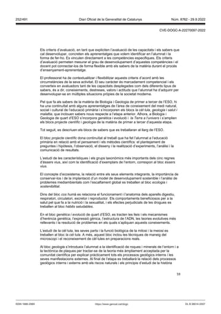59
Els criteris d’avaluació, en tant que expliciten l’avaluació de les capacitats i els sabers que
cal desenvolupar, concreten els aprenentatges que volem identificar en l’alumnat i la
forma de fer-ho. Es vinculen directament a les competències especifiques. Els criteris
d’avaluació permeten mesurar el grau de desenvolupament d’aquestes competències i el
docent pot connectar-los de forma flexible amb els sabers de la matèria durant el procés
d’ensenyament-aprenentatge.
El professorat ha de contextualitzar i flexibilitzar aquests criteris d’acord amb les
circumstàncies de la seva activitat. El seu caràcter és marcadament competencial i els
converteix en avaluadors tant de les capacitats desplegades com dels diferents tipus de
sabers, és a dir, coneixements, destreses, valors i actituds que l’alumnat ha d’adquirir per
desenvolupar-se en múltiples situacions pròpies de la societat moderna.
Pel que fa als sabers de la matèria de Biologia i Geologia de primer a tercer de l’ESO, hi
ha una continuïtat amb alguns aprenentatges de l’àrea de coneixement del medi natural,
social i cultural de l’educació primària i s’incorporen els blocs la cèl lula, geologia i salut i
malaltia, que inclouen sabers nous respecte a l’etapa anterior. Alhora, a Biologia i
Geologia de quart d’ESO s’incorpora genètica i evolució i la erra a l univers i s’amplien
els blocs projecte científic i geologia de la matèria de primer a tercer d’aquesta etapa.
Tot seguit, es descriuen els blocs de sabers que es treballaran al llarg de l’ESO.
El bloc projecte científic dona continuïtat al treball que ha fet l’alumnat a l’educació
primària en relació amb el pensament i els mètodes científics: el plantejament de
preguntes i hipòtesis, l’observació, el disseny i la realització d’experiments, l’anàlisi i la
comunicació de resultats.
L’estudi de les característiques i els grups taxonòmics més importants dels cinc regnes
d’éssers vius, així com la identificació d’exemplars de l’entorn, correspon al bloc éssers
vius
El concepte d’ecosistema, la relació entre els seus elements integrants, la importància de
conservar-los i de la implantació d’un model de desenvolupament sostenible i l’anàlisi de
problemes mediambientals com l’escalfament global es treballen al bloc ecologia i
sostenibilitat
Dins del bloc cos humà es relaciona el funcionament i l’anatomia dels aparells digestiu,
respiratori, circulatori, excretor i reproductor. Els comportaments beneficiosos per a la
salut pel que fa a la nutrició i la sexualitat, i els efectes perjudicials de les drogues es
treballen al bloc hàbits saludables.
En el bloc genètica i evolució de quart d’ESO, es tracten les lleis i els mecanismes
d’herència genètica, l’expressió gènica, l’estructura de l’ADN, les teories evolutives més
rellevants i la resolució de problemes en els quals s’apliquen aquests coneixements.
L‘estudi de la cèl·lula, les seves parts i la funció biològica de la mitosi i la meiosi es
treballen al bloc la cèl lula. A més, aquest bloc inclou les tècniques de maneig del
microscopi i el reconeixement de cèl·lules en preparacions reals.
Al bloc geologia s’introdueix l’alumnat a la identificació de roques i minerals de l’entorn i a
la tectònica de plaques per tractar-se de la teoria més àmpliament acceptada per la
comunitat científica per explicar pràcticament tots els processos geològics interns i les
seves manifestacions externes. Al final de l’etapa es treballarà la relació dels processos
geològics interns i externs amb els riscos naturals i els principis d’estudi de la història
DL B 38014-2007
ISSN 1988-298X https://www.gencat.cat/dogc
Núm. 8762 - 29.9.2022
252/491 Diari Oficial de la Generalitat de Catalunya
CVE-DOGC-A-22270097-2022
 