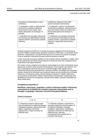 61
conclusions fonamentades en raons
científiques.
1.2 Interpretar i predir el comportament
de fenòmens quotidians rellevants,
relacionant-los amb models, lleis i
teories adequades de la biologia i la
geologia.
1.3 Identificar els conceptes relacionats
amb situacions problemàtiques reals de
caràcter científic i proporcionar possible
solucions.
científiques i defensant amb criteri
opinions pròpies fonamentades.
1.2 Interpretar i predir el comportament
de fenòmens quotidians, argumentant-ho
amb rigor sobre la base de models, lleis i
teories adequades de la biologia i la
geologia.
1.3 Identificar els conceptes relacionats
amb situacions problemàtiques reals de
caràcter científic, proporcionar possibles
solucions i argumentar sobre la seva
validesa.
El desenvolupament científic és un procés que poques vegades és fruit del treball de
persones aïllades. Aquest procés requereix l’intercanvi d’informació i la cooperació entre
persones i organitzacions. Compartir informació és una manera d’accelerar el progrés
humà en estendre i diversificar els pilars sobre els quals se sustenta.
A més, tot procés de recerca científica ha de començar amb la recopilació i l’anàlisi crítica
de les publicacions de l’àrea d’estudi perquè la construcció dels nous coneixements es
fonamenta en els sabers anteriors.
Així mateix, l’avenç vertiginós de la ciència i la tecnologia és el motor d’importants canvis
socials que es donen cada cop amb més freqüència i amb impactes més evidents. Per
això, la participació activa de l’alumnat a la societat exigeix cada vegada més la
comprensió dels darrers descobriments i avenços científics i tecnològics per interpretar i
avaluar críticament la informació que inunda els mitjans de comunicació amb la finalitat
d’extreure’n conclusions pròpies, prendre decisions coherents i establir interaccions
comunicatives constructives, utilitzant l’argumentació fonamentada i respectuosa amb
flexibilitat per canviar les concepcions a la vista de les dades i posicions aportades per
altres interlocutors.
Competència específica
Identificar, seleccionar, organit ar i a aluar críticament dades i informació,
contrastant ne la fiabilitat per resoldre preguntes relacionades amb la
biologia i la geologia i descartar solucions pseudocientífiques
Criteris d’a aluació
1r, 2n i 3r 4t
2.1 Resoldre qüestions relacionades
amb els sabers de la matèria de Biologia
i Geologia localitzant, seleccionant fonts
fiables i organitzant informació
mitjançant l’ús i citació correctes de
diferents fonts.
2.1 Resoldre qüestions i aprofundir en
aspectes relacionats amb els sabers de
la matèria de Biologia i Geologia
localitzant, seleccionant, organitzant i
analitzant críticament la informació de
diferents fonts, citant-les
correctament amb respecte per la
propietat intel·lectual.
DL B 38014-2007
ISSN 1988-298X https://www.gencat.cat/dogc
Núm. 8762 - 29.9.2022
254/491 Diari Oficial de la Generalitat de Catalunya
CVE-DOGC-A-22270097-2022
 
