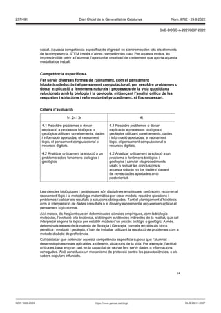 64
social. Aquesta competència específica és el gresol on s’entremesclen tots els elements
de la competència STEM i molts d’altres competències clau. Per aquests motius, és
imprescindible oferir a l’alumnat l’oportunitat creativa i de creixement que aporta aquesta
modalitat de treball.
Competència específica
er ser ir di erses formes de raonament, com el pensament
hipoteticodeductiu i el pensament computacional, per resoldre problemes o
donar explicació a fen mens naturals i processos de la ida quotidiana
relacionats amb la biologia i la geologia, mit an ant l’anàlisi crítica de les
respostes i solucions i reformulant el procediment, si fos necessari
Criteris d’a aluació
1r, 2n i 3r 4t
4.1 Resoldre problemes o donar
explicació a processos biològics o
geològics utilitzant coneixements, dades
i informació aportades, el raonament
lògic, el pensament computacional o
recursos digitals.
4.1 Resoldre problemes o donar
explicació a processos biològics o
geològics utilitzant coneixements, dades
i informació aportades, el raonament
lògic, el pensament computacional o
recursos digitals.
4.2 Analitzar críticament la solució a un
problema sobre fenòmens biològics i
geològics
4.2 Analitzar críticament la solució a un
problema o fenòmens biològics i
geològics i canviar els procediments
usats o revisar les conclusions si
aquesta solució no fos viable o davant
de noves dades aportades amb
posterioritat.
Les ciències biològiques i geològiques són disciplines empíriques, però sovint recorren al
raonament lògic i la metodologia matemàtica per crear models, resoldre qüestions i
problemes i validar els resultats o solucions obtingudes. Tant el plantejament d’hipòtesis
com la interpretació de dades i resultats o el disseny experimental requereixen aplicar el
pensament logicoformal.
Així mateix, és freqüent que en determinades ciències empíriques, com la biologia
molecular, l’evolució o la tectònica, s’obtinguin evidències indirectes de la realitat, que cal
interpretar segons la lògica per establir models d’un procés biològic o geològic. A més,
determinats sabers de la matèria de Biologia i Geologia, com els recollits als blocs
genètica i evolució i geologia, s’han de treballar utilitzant la resolució de problemes com a
mètode didàctic de preferència.
Cal destacar que potenciar aquesta competència específica suposa que l’alumnat
desenvolupi destreses aplicables a diferents situacions de la vida. Per exemple, l’actitud
crítica es basa en gran part en la capacitat de raonar fent servir dades o informacions
conegudes. Això constitueix un mecanisme de protecció contra les pseudociències, o els
sabers populars infundats.
DL B 38014-2007
ISSN 1988-298X https://www.gencat.cat/dogc
Núm. 8762 - 29.9.2022
257/491 Diari Oficial de la Generalitat de Catalunya
CVE-DOGC-A-22270097-2022
 