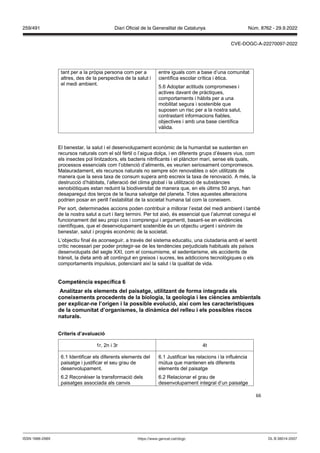 66
tant per a la pròpia persona com per a
altres, des de la perspectiva de la salut i
el medi ambient.
entre iguals com a base d’una comunitat
científica escolar crítica i ètica.
5.6 Adoptar actituds compromeses i
actives davant de pràctiques,
comportaments i hàbits per a una
mobilitat segura i sostenible que
suposen un risc per a la nostra salut,
contrastant informacions fiables,
objectives i amb una base científica
vàlida.
El benestar, la salut i el desenvolupament econòmic de la humanitat se sustenten en
recursos naturals com el sòl fèrtil o l’aigua dolça, i en diferents grups d’éssers vius, com
els insectes pol·linitzadors, els bacteris nitrificants i el plàncton marí, sense els quals,
processos essencials com l’obtenció d’aliments, es veurien seriosament compromesos.
Malauradament, els recursos naturals no sempre són renovables o són utilitzats de
manera que la seva taxa de consum supera amb escreix la taxa de renovació. A més, la
destrucció d’hàbitats, l’alteració del clima global i la utilització de substàncies
xenobiòtiques estan reduint la biodiversitat de manera que, en els últims 50 anys, han
desaparegut dos terços de la fauna salvatge del planeta. Totes aquestes alteracions
podrien posar en perill l’estabilitat de la societat humana tal com la coneixem.
Per sort, determinades accions poden contribuir a millorar l’estat del medi ambient i també
de la nostra salut a curt i llarg termini. Per tot això, és essencial que l’alumnat conegui el
funcionament del seu propi cos i comprengui i argumenti, basant-se en evidències
científiques, que el desenvolupament sostenible és un objectiu urgent i sinònim de
benestar, salut i progrés econòmic de la societat.
L’objectiu final és aconseguir, a través del sistema educatiu, una ciutadania amb el sentit
crític necessari per poder protegir-se de les tendències perjudicials habituals als països
desenvolupats del segle XXI, com el consumisme, el sedentarisme, els accidents de
trànsit, la dieta amb alt contingut en greixos i sucres, les addiccions tecnològiques o els
comportaments impulsius, potenciant així la salut i la qualitat de vida.
Competència específica
Analit ar els elements del paisatge, utilit ant de forma integrada els
coneixements procedents de la biologia, la geologia i les ciències ambientals
per explicar ne l’origen i la possible e olució, així com les característiques
de la comunitat d’organismes, la dinàmica del relleu i els possibles riscos
naturals
Criteris d’a aluació
1r, 2n i 3r 4t
6.1 Identificar els diferents elements del
paisatge i justificar el seu grau de
desenvolupament.
6.2 Reconèixer la transformació dels
paisatges associada als canvis
6.1 Justificar les relacions i la influència
mútua que mantenen els diferents
elements del paisatge
6.2 Relacionar el grau de
desenvolupament integral d’un paisatge
DL B 38014-2007
ISSN 1988-298X https://www.gencat.cat/dogc
Núm. 8762 - 29.9.2022
259/491 Diari Oficial de la Generalitat de Catalunya
CVE-DOGC-A-22270097-2022
 