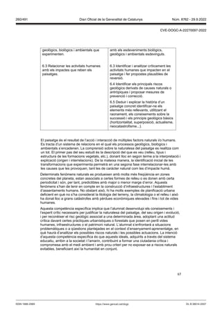 67
geològics, biològics i ambientals que
experimenten.
6.3 Relacionar les activitats humanes
amb els impactes que reben els
paisatges.
amb els esdeveniments biològics,
geològics i ambientals esdevinguts.
6.3 Identificar i analitzar críticament les
activitats humanes que impacten en el
paisatge i fer propostes plausibles de
reversió.
6.4 Identificar els principals riscos
geològics derivats de causes naturals o
antròpiques i proposar mesures de
prevenció i correcció.
6.5 Deduir i explicar la història d’un
paisatge concret identificar-ne els
elements més rellevants, utilitzant el
raonament, els coneixements sobre la
successió i els principis geològics bàsics
(horitzontalitat, superposició, actualisme,
neocatastrofisme...).
El paisatge és el resultat de l’acció i interacció de múltiples factors naturals i/o humans.
Es tracta d’un sistema de relacions en el qual els processos geològics, biològics i
ambientals s’encadenen. La comprensió sobre la naturalesa del paisatge es realitza com
un tot. El primer pas del seu estudi és la descripció del que es veu (relleu, tipus i
estructura de les formacions vegetals, etc.), donant lloc en segon terme a la interpretació i
explicació (origen i interrelacions). De la mateixa manera, la identificació inicial de les
transformacions que experimenta permetrà en una segona fase interrelacionar-les amb
les causes que les provoquen, tant les de caràcter natural com les d’impacte humà.
Determinats fenòmens naturals es produeixen amb molta més freqüència en zones
concretes del planeta, estan associats a certes formes de relleu o es donen amb certa
periodicitat i són, per tant, predictibles amb major o menor marge d’error. Aquests
fenòmens s’han de tenir en compte en la construcció d’infraestructures i l’establiment
d’assentaments humans. No obstant això, hi ha molts exemples de planificació urbana
deficient en què no s’ha considerat la litologia del terreny, la climatologia o el relleu i això
ha donat lloc a grans catàstrofes amb pèrdues econòmiques elevades i fins i tot de vides
humanes.
Aquesta competència específica implica que l’alumnat desenvolupi els coneixements i
l’esperit crític necessaris per justificar la naturalesa del paisatge, del seu origen i evolució,
i per reconèixer el risc geològic associat a una determinada àrea, adoptant una actitud
crítica davant certes pràctiques urbanístiques o forestals que posen en perill vides
humanes, infraestructures o el patrimoni natural. L’alumnat s’enfrontarà a situacions
problemàtiques o a qüestions plantejades en el context d’ensenyament-aprenentatge, en
què haurà d’analitzar els possibles riscos naturals i les possibles actuacions. La intenció
d’aquesta competència específica és que aquests ideals, adquirits a través del sistema
educatiu, arribin a la societat i l’amarin, contribuint a formar una ciutadania crítica i
compromesa amb el medi ambient i amb prou criteri per no exposar-se a riscos naturals
evitables, beneficiant així la humanitat en conjunt.
DL B 38014-2007
ISSN 1988-298X https://www.gencat.cat/dogc
Núm. 8762 - 29.9.2022
260/491 Diari Oficial de la Generalitat de Catalunya
CVE-DOGC-A-22270097-2022
 