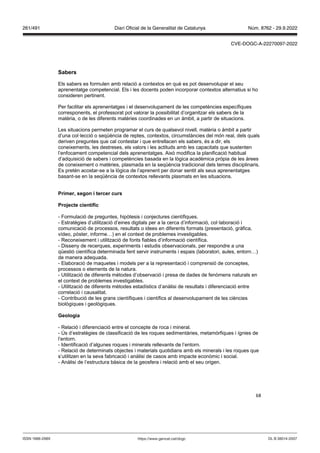 68
Sabers
Els sabers es formulen amb relació a contextos en què es pot desenvolupar el seu
aprenentatge competencial. Els i les docents poden incorporar contextos alternatius si ho
consideren pertinent.
Per facilitar els aprenentatges i el desenvolupament de les competències específiques
corresponents, el professorat pot valorar la possibilitat d’organitzar els sabers de la
matèria, o de les diferents matèries coordinades en un àmbit, a partir de situacions.
Les situacions permeten programar el curs de qualsevol nivell, matèria o àmbit a partir
d’una col·lecció o seqüència de reptes, contextos, circumstàncies del món real, dels quals
deriven preguntes que cal contestar i que entrellacen els sabers, és a dir, els
coneixements, les destreses, els valors i les actituds amb les capacitats que sustenten
l’enfocament competencial dels aprenentatges. Això modifica la planificació habitual
d’adquisició de sabers i competències basada en la lògica acadèmica pròpia de les àrees
de coneixement o matèries, plasmada en la seqüència tradicional dels temes disciplinaris.
Es pretén acostar-se a la lògica de l’aprenent per donar sentit als seus aprenentatges
basant-se en la seqüència de contextos rellevants plasmats en les situacions.
Primer, segon i tercer curs
Pro ecte científic
- Formulació de preguntes, hipòtesis i conjectures científiques.
- Estratègies d’utilització d’eines digitals per a la cerca d’informació, col·laboració i
comunicació de processos, resultats o idees en diferents formats (presentació, gràfica,
vídeo, pòster, informe…) en el context de problemes investigables.
- Reconeixement i utilització de fonts fiables d’informació científica.
- Disseny de recerques, experiments i estudis observacionals, per respondre a una
qüestió científica determinada fent servir instruments i espais (laboratori, aules, entorn…)
de manera adequada.
- Elaboració de maquetes i models per a la representació i comprensió de conceptes,
processos o elements de la natura.
- Utilització de diferents mètodes d’observació i presa de dades de fenòmens naturals en
el context de problemes investigables.
- Utilització de diferents mètodes estadístics d’anàlisi de resultats i diferenciació entre
correlació i causalitat.
- Contribució de les grans científiques i científics al desenvolupament de les ciències
biològiques i geològiques.
eologia
- Relació i diferenciació entre el concepte de roca i mineral.
- Ús d’estratègies de classificació de les roques sedimentàries, metamòrfiques i ígnies de
l’entorn.
- Identificació d’algunes roques i minerals rellevants de l’entorn.
- Relació de determinats objectes i materials quotidians amb els minerals i les roques que
s’utilitzen en la seva fabricació i anàlisi de casos amb impacte econòmic i social.
- Anàlisi de l’estructura bàsica de la geosfera i relació amb el seu origen.
DL B 38014-2007
ISSN 1988-298X https://www.gencat.cat/dogc
Núm. 8762 - 29.9.2022
261/491 Diari Oficial de la Generalitat de Catalunya
CVE-DOGC-A-22270097-2022
 