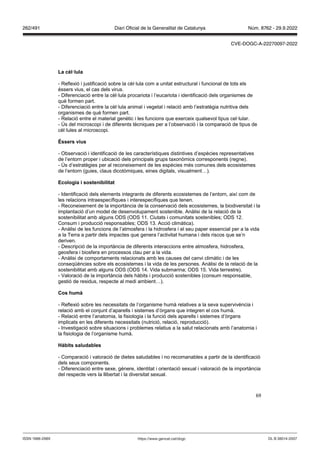 69
La cèl lula
- Reflexió i justificació sobre la cèl·lula com a unitat estructural i funcional de tots els
éssers vius, el cas dels virus.
- Diferenciació entre la cèl·lula procariota i l’eucariota i identificació dels organismes de
què formen part.
- Diferenciació entre la cèl·lula animal i vegetal i relació amb l’estratègia nutritiva dels
organismes de què formen part.
- Relació entre el material genètic i les funcions que exerceix qualsevol tipus cel·lular.
- Ús del microscopi i de diferents tècniques per a l’observació i la comparació de tipus de
cèl·lules al microscopi.
ssers ius
- Observació i identificació de les característiques distintives d’espècies representatives
de l’entorn proper i ubicació dels principals grups taxonòmics corresponents (regne).
- Ús d’estratègies per al reconeixement de les espècies més comunes dels ecosistemes
de l’entorn (guies, claus dicotòmiques, eines digitals, visualment…).
Ecologia i sostenibilitat
- Identificació dels elements integrants de diferents ecosistemes de l’entorn, així com de
les relacions intraespecífiques i interespecífiques que tenen.
- Reconeixement de la importància de la conservació dels ecosistemes, la biodiversitat i la
implantació d’un model de desenvolupament sostenible. Anàlisi de la relació de la
sostenibilitat amb alguns ODS (ODS 11. Ciutats i comunitats sostenibles; ODS 12.
Consum i producció responsables; ODS 13. Acció climàtica).
- Anàlisi de les funcions de l’atmosfera i la hidrosfera i el seu paper essencial per a la vida
a la Terra a partir dels impactes que genera l’activitat humana i dels riscos que se’n
deriven.
- Descripció de la importància de diferents interaccions entre atmosfera, hidrosfera,
geosfera i biosfera en processos clau per a la vida.
- Anàlisi de comportaments relacionats amb les causes del canvi climàtic i de les
conseqüències sobre els ecosistemes i la vida de les persones. Anàlisi de la relació de la
sostenibilitat amb alguns ODS (ODS 14. Vida submarina; ODS 15. Vida terrestre).
- Valoració de la importància dels hàbits i producció sostenibles (consum responsable,
gestió de residus, respecte al medi ambient…).
Cos humà
- Reflexió sobre les necessitats de l’organisme humà relatives a la seva supervivència i
relació amb el conjunt d’aparells i sistemes d’òrgans que integren el cos humà.
- Relació entre l’anatomia, la fisiologia i la funció dels aparells i sistemes d’òrgans
implicats en les diferents necessitats (nutrició, relació, reproducció).
- Investigació sobre situacions i problemes relatius a la salut relacionats amb l’anatomia i
la fisiologia de l’organisme humà.
àbits saludables
- Comparació i valoració de dietes saludables i no recomanables a partir de la identificació
dels seus components.
- Diferenciació entre sexe, gènere, identitat i orientació sexual i valoració de la importància
del respecte vers la llibertat i la diversitat sexual.
DL B 38014-2007
ISSN 1988-298X https://www.gencat.cat/dogc
Núm. 8762 - 29.9.2022
262/491 Diari Oficial de la Generalitat de Catalunya
CVE-DOGC-A-22270097-2022
 