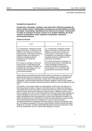 7
Competència específica
Comprendre, interpretar i analit ar, amb sentit crític i diferents prop sits de
lectura, textos escrits i multimodals reconeixent ne el sentit global i les idees
principals i secundàries, identificant ne la intenció de l’emissor, reflexionant
ne sobre el contingut i la forma i a aluar ne la qualitat i fiabilitat, per tal de
construir coneixement i donar resposta a necessitats i interessos
comunicatius di ersos
Criteris d’a aluació
1r i 2n 3r i 4t
4.1 Comprendre i interpretar el sentit
global, l’estructura, la informació més
rellevant i la intenció de l’emissor de
textos escrits i multimodals senzills de
diferents àmbits que responguin a
diferents propòsits de lectura,
realitzant-ne les inferències
necessàries.
4.2 Valorar el contingut i la forma de
textos escrits i multimodals senzills
avaluant-ne la qualitat, la fiabilitat i la
idoneïtat del canal utilitzat, així com
l’eficàcia dels procediments
comunicatius emprats.
4.1 Comprendre i interpretar el sentit
global, l’estructura, la informació més
rellevant i la intenció de l’emissor de
textos escrits i multimodals de certa
complexitat, que responguin a diferents
propòsits de lectura, realitzant-ne les
inferències necessàries.
4.2 Valorar críticament el contingut i la
forma de textos escrits i multimodals de
certa complexitat avaluant-ne la
qualitat, la fiabilitat i la idoneïtat del
canal utilitzat, així com l’eficàcia dels
procediments comunicatius emprats.
Desenvolupar la competència lectora implica incidir en la motivació, el compromís, les
pràctiques de lectura i el coneixement i ús de les estratègies que s’han de desplegar
abans, durant i després de l’acte lector, perquè noies i nois esdevinguin lectors
competents i autònoms davant tota mena de textos, sàpiguen avaluar la seva qualitat i
fiabilitat i hi trobin la resposta a diferents propòsits de lectura en tots els àmbits de la seva
vida.
Comprendre un text implica captar-ne el sentit global i la informació més rellevant en
funció del propòsit de lectura, integrar la informació explícita i realitzar les inferències
necessàries que permetin reconstruir la relació entre les seves parts, formular hipòtesis
sobre la intenció comunicativa subjacent a aquests textos, i reflexionar sobre la seva
forma i contingut. Per a això, convé acompanyar els processos lectors dels estudiants de
manera detinguda a l’aula, tenint en compte, a més, que l’alfabetització del segle XXI
passa necessàriament per l’ensenyament de la lectura dels hipertextos d’Internet. Les
classes de llengües han de diversificar els àmbits als quals pertanyen els textos escrits i
crear contextos significatius per a treballar-los a l’aula, buscant la gradació i
complementarietat en la complexitat dels textos (extensió, estructura, llenguatge, tema,
etc.) i les tasques proposades. Es fa aquí imprescindible el treball coordinat amb altres
matèries de currículum, donada l’especificitat dels gèneres discursius associats a cada
àmbit de coneixement, així com amb les altres llengües curriculars.
DL B 38014-2007
ISSN 1988-298X https://www.gencat.cat/dogc
Núm. 8762 - 29.9.2022
200/491 Diari Oficial de la Generalitat de Catalunya
CVE-DOGC-A-22270097-2022
 