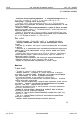 70
- Investigació i reflexió sobre situacions relatives a les malalties de transmissió sexual i els
embarassos no desitjats i la importància de la seva prevenció mitjançant l’ús
d’anticonceptius i pràctiques sexuals responsables.
- Investigació, reflexió i debat sobre situacions relatives a temes afectivosexuals, de
manera respectuosa i responsable, avaluant idees preconcebudes mitjançant l’ús de fonts
d’informació adequades.
- Investigació, reflexió i debat sobre situacions relatives al consum de drogues (incloent-hi
aquelles de curs legal) destacant els efectes perjudicials sobre la salut dels consumidors i
les persones del seu entorn proper.
- Valoració del desenvolupament d’hàbits encaminats a la conservació de la salut física,
mental i social (higiene de son, hàbits posturals, ús responsable de les noves tecnologies,
exercici físic, desplaçaments segurs, control de l’estrès…).
Salut i malaltia
- Anàlisi dels factors que incideixen sobre la salut i de les causes de les malalties.
- Diferenciació entre malaltia i símptomes, exploració i diagnòstic a partir de casos
concrets.
- Estudi dels tipus de fàrmacs més comuns a la farmaciola i diferenciació de la seva acció
terapèutica.
- Diferenciació de les malalties infeccioses i raonament sobre les mesures de prevenció i
tractaments en funció de l’agent causant i la reflexió sobre l’ús adequat dels antibiòtics i
de l’automedicació.
- Anàlisi dels diferents tipus de mecanismes de defensa de l’organisme davant d’agents
patògens (barreres externes i sistema immunitari) i el seu paper en la prevenció i la
superació de malalties infeccioses.
- Argumentació sobre la importància de la vacunació en la prevenció de malalties i la
millora de la qualitat de vida humana a partir de l’anàlisi de casos.
- Valoració de la importància dels trasplantaments i la donació d’òrgans.
uart curs
Pro ecte científic
- Formulació de preguntes, hipòtesis i conjectures científiques.
- Estratègies d’utilització d’eines digitals per a la cerca d’informació, col·laboració i
comunicació de processos, resultats o idees en diferents formats (presentació, gràfica,
vídeo, pòster, informe…) en el context de problemes investigables.
- Reconeixement i utilització de fonts fiables d’informació científica.
- Argumentació sobre l’essencialitat del control experimental amb relació a la validesa
científica dels resultats experimentals.
- Disseny i realització d’experiments que impliquin control experimental (negatiu i positiu),
per respondre a una qüestió científica determinada utilitzant els instruments i espais
(laboratori, aules, entorn…) de forma adequada i precisa.
- Elaboració de maquetes i models per a la representació i comprensió de conceptes,
processos o elements de la natura.
- Utilització de diferents mètodes d’observació i de recollida de dades de fenòmens
naturals en el context de problemes investigables.
- Utilització de diferents mètodes estadístics d’anàlisi de resultats i diferenciació entre
correlació i causalitat.
- Paper de les grans científiques i científics en el desenvolupament de les ciències
biològiques i geològiques.
- Anàlisi de l’evolució històrica d’un descobriment científic determinat.
DL B 38014-2007
ISSN 1988-298X https://www.gencat.cat/dogc
Núm. 8762 - 29.9.2022
263/491 Diari Oficial de la Generalitat de Catalunya
CVE-DOGC-A-22270097-2022
 