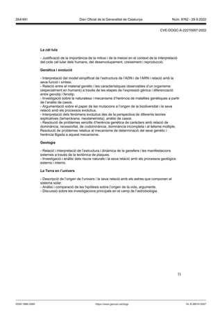 71
La cèl lula
- Justificació de la importància de la mitosi i de la meiosi en el context de la interpretació
del cicle cel·lular dels humans, del desenvolupament, creixement i reproducció.
enètica i e olució
- Interpretació del model simplificat de l’estructura de l’ADN i de l’ARN i relació amb la
seva funció i síntesi.
- Relació entre el material genètic i les característiques observables d’un organisme
(especialment en humans) a través de les etapes de l’expressió gènica i diferenciació
entre genotip i fenotip.
- Investigació sobre la naturalesa i mecanisme d’herència de malalties genètiques a partir
de l’anàlisi de casos.
- Argumentació sobre el paper de les mutacions a l’origen de la biodiversitat i la seva
relació amb els processos evolutius.
- Interpretació dels fenòmens evolutius des de la perspectiva de diferents teories
explicatives (lamarckiana, neodarwinista), anàlisi de casos.
- Resolució de problemes senzills d’herència genètica de caràcters amb relació de
dominància, recessivitat, de codominància, dominància incompleta i al·lelisme múltiple.
Resolució de problemes relatius al mecanisme de determinació del sexe genètic i
herència lligada a aquest mecanisme.
eologia
- Relació i interpretació de l’estructura i dinàmica de la geosfera i les manifestacions
externes a través de la tectònica de plaques.
- Investigació i anàlisi dels riscos naturals i la seva relació amb els processos geològics
externs i interns.
La Terra en l’uni ers
- Descripció de l’origen de l’univers i la seva relació amb els astres que componen el
sistema solar.
- Anàlisi i comparació de les hipòtesis sobre l’origen de la vida, arguments.
- Discussió sobre les investigacions principals en el camp de l’astrobiologia.
DL B 38014-2007
ISSN 1988-298X https://www.gencat.cat/dogc
Núm. 8762 - 29.9.2022
264/491 Diari Oficial de la Generalitat de Catalunya
CVE-DOGC-A-22270097-2022
 