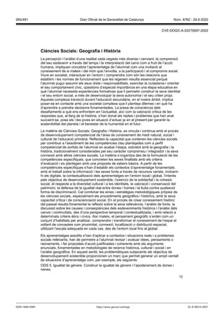 72
Ciències Socials eografia i ist ria
La percepció i l’anàlisi d’una realitat cada vegada més diversa i canviant, la comprensió
del seu esdevenir a través del temps i la interpretació del canvi com a fruit de l’acció
humana, impliquen concebre l’aprenentatge de l’alumnat com una invitació al
coneixement de si mateix i del món que l’envolta, a la participació i al compromís social.
Viure en societat, interactuar en l’entorn i comprendre com són les relacions que
establim i les normes de funcionament que les regeixen resulta essencial perquè
l’alumnat pugui assumir els seus drets i responsabilitats, exercitar la ciutadania i orientar
el seu comportament cívic, qüestions d’especial importància en una etapa educativa en
què l’alumnat necessita experiències formatives que li permetin construir la seva identitat
i el seu entorn social, a més de desenvolupar la seva autonomia i el seu criteri propi.
Aquesta complexa transició durant l’educació secundària, en el nostre àmbit, implica
posar-se en contacte amb una societat complexa que li planteja dilemes i en què ha
d’aprendre a prendre decisions fonamentades. La presa de consciència dels
desafiaments a què ens enfrontem en l’actualitat, així com la valoració crítica de les
respostes que, al llarg de la història, s’han donat als reptes i problemes que han anat
succeint-se, posa els i les joves en situació d’actuar ja en el present per garantir la
sostenibilitat del planeta i el benestar de la humanitat en el futur.
La matèria de Ciències Socials: Geografia i Història, es vincula i continua amb el procés
de desenvolupament competencial de l’àrea de coneixement de medi natural, social i
cultural de l‘educació primària. Reflecteix la capacitat que contenen les ciències socials
per contribuir a l’assoliment de les competències clau plantejades com a perfil
competencial de sortida de l’alumnat en acabar l’etapa, sobretot amb la geografia i la
història, tradicionalment considerades pel seu caràcter comprensiu i integrador i la seva
connexió amb altres ciències socials. La matèria s’organitza des de la formulació de les
competències específiques, que concreten les seves finalitats amb els criteris
d’avaluació i es plantegen amb una proposta de sabers bàsics. A partir de les
competències específiques s’han d’establir els contextos d’aprenentatge fonamentats
amb el treball sobre la informació i les seves fonts a través de recursos variats, incloent-
hi els digitals, la contextualització dels aprenentatges en l’entorn local i global, l’interès
pels objectius de desenvolupament sostenible, l’exercici de la solidaritat i la cohesió
social, el respecte a la diversitat cultural i a les identitats, la valoració i conservació del
patrimoni, la defensa de la igualtat real entre dones i homes i la lluita contra qualsevol
forma de discriminació. Cal combinar les eines i estratègies metodològiques pròpies de
les ciències socials, especialment els procediments geogràfics i històrics, amb la seva
capacitat crítica i de conscienciació social. En el procés de crear coneixement històric
del passat resulta fonamental la reflexió sobre la seva rellevància, l’anàlisi de fonts, la
discussió sobre les causes i conseqüències dels esdeveniments històrics i l’anàlisi dels
canvis i continuïtats, des d’una perspectiva temporal i contextualitzada, i amb relació a
determinats criteris ètics i cívics. Així mateix, el pensament geogràfic s’entén com un
conjunt d’habilitats per analitzar, comprendre i transformar el coneixement de l’espai al
voltant de conceptes com proximitat, connexió, localització o distribució espacial,
utilitzant l’escala adequada en cada cas, des de l’entorn local fins al global.
Els aprenentatges assolits s’han d’aplicar a contextos i situacions reals i a problemes
socials rellevants, han de permetre a l’alumnat revisar i avaluar idees, pensaments o
raonaments, i fer propostes d’acció justificades i coherents amb els arguments
enunciats, fonamentades en metodologies de recerca històrica, cultural i social i en
l’anàlisi geogràfica. En aquest sentit, les problemàtiques subjacents als objectius de
desenvolupament sostenible proporcionen un marc que permet generar un ampli ventall
de situacions d’aprenentatge com, per exemple, els següents:
ODS 5. Igualtat de gènere. Construir la igualtat de gènere i l’apoderament de dones i
nenes.
DL B 38014-2007
ISSN 1988-298X https://www.gencat.cat/dogc
Núm. 8762 - 29.9.2022
265/491 Diari Oficial de la Generalitat de Catalunya
CVE-DOGC-A-22270097-2022
 