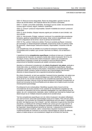 73
ODS 10. Reducció de les desigualtats. Reduir les desigualtats i garantir l’accés de
tothom als serveis bàsics, amb especial atenció als col·lectius vulnerables.
ODS 11. Ciutats i comunitats sostenibles. Aconseguir que les ciutats i els assentaments
humans siguin inclusius, segurs, resilients i sostenibles.
ODS 12. Consum i producció responsables. Garantir modalitats de consum i producció
sostenibles.
ODS 13. Acció climàtica. Adoptar mesures urgents per combatre el canvi climàtic i els
seus efectes.
ODS 15. Vida terrestre. Protegir, restaurar i promoure l’ús sostenible dels ecosistemes
terrestres, gestionar sosteniblement els boscos, lluitar contra la desertificació, aturar i
invertir la degradació de les terres i aturar la pèrdua de biodiversitat.
ODS 16. Pau, justícia i institucions sòlides. Promoure societats pacífiques i inclusives
per aconseguir un desenvolupament sostenible; proporcionar accés a la justícia a totes
les persones, i desenvolupar institucions eficaces, responsables i inclusives a tots els
nivells.
Les competències s’han de treballar en el context de situacions d’aprenentatge,
connectades amb la realitat i que convidin l’alumnat a la reflexió, a la col·laboració i
l’acció.
L’assoliment de les competències específiques constitueix la base per a l’avaluació
competencial de l’alumnat i es valorarà a través dels criteris d’avaluació. No hi ha una
vinculació unívoca i directa entre criteris d’avaluació i sabers; les competències
específiques s’avaluaran a través de la posada en acció de diferents sabers,
proporcionant la flexibilitat necessària per establir connexions entre ells.
Abordant un enfocament competencial, els criteris d’a aluació i els sabers, graduats a
través dels cicles, es vertebren al voltant de les competències específiques. Aquesta
progressió, que parteix d’entorns molt propers i manipulatius connectant amb les etapes
d’educació infantil i primària, facilita la transició cap a aprenentatges més formals i
afavoreix el desenvolupament de la capacitat de pensament abstracte.
Els criteris d’avaluació, en tant que expliciten l’avaluació de les capacitats i els sabers que
cal desenvolupar, concreten els aprenentatges que volem identificar en l’alumnat i la
forma de fer-ho. Es vinculen directament a les competències específiques. Els criteris
d’avaluació permeten mesurar el grau de desenvolupament d’aquestes competències i el
docent pot connectar-los de forma flexible amb els sabers de la matèria durant el procés
d’ensenyament-aprenentatge.
El professorat ha de contextualitzar i flexibilitzar aquests criteris d’acord amb les
circumstàncies de la seva activitat. El seu caràcter és marcadament competencial i els
converteix en avaluadors tant de les capacitats desplegades com dels diferents tipus de
sabers, és a dir, coneixements, destreses, valors i actituds que l’alumnat ha d’adquirir per
desenvolupar-se en múltiples situacions pròpies de la societat actual.
Tant les competències específiques com els criteris d’avaluació i els sabers reflecteixen
una visió funcional i activa dels aprenentatges propis de la matèria. Però amb els criteris
d’avaluació, que connecten les competències específiques amb els sabers, s’identifiquen
els èxits i els objectius que s’han d’assolir i, per tant, esdevenen la guia de les intencions
educatives. La distribució de continguts temàtics per cursos que se’n pugui derivar i el
progrés de l’aprenentatge que es persegueix necessita considerar tots els processos i
les capacitats i desenvolupament personal de l’alumnat. L’adquisició de coneixements i
el desenvolupament d’actituds, valors i compromisos requereix incorporar la
multidimensionalitat de l’avaluació en el procés d’aprenentatge per assolir els diferents
sabers al mateix temps en una consideració integral de la formació de l’alumnat.
DL B 38014-2007
ISSN 1988-298X https://www.gencat.cat/dogc
Núm. 8762 - 29.9.2022
266/491 Diari Oficial de la Generalitat de Catalunya
CVE-DOGC-A-22270097-2022
 