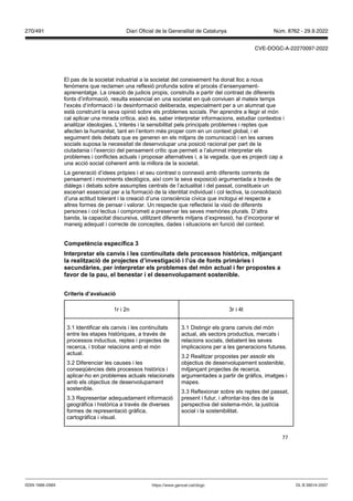 77
El pas de la societat industrial a la societat del coneixement ha donat lloc a nous
fenòmens que reclamen una reflexió profunda sobre el procés d’ensenyament-
aprenentatge. La creació de judicis propis, construïts a partir del contrast de diferents
fonts d’informació, resulta essencial en una societat en què conviuen al mateix temps
l’excés d’informació i la desinformació deliberada, especialment per a un alumnat que
està construint la seva opinió sobre els problemes socials. Per aprendre a llegir el món
cal aplicar una mirada crítica, això és, saber interpretar informacions, estudiar contextos i
analitzar ideologies. L’interès i la sensibilitat pels principals problemes i reptes que
afecten la humanitat, tant en l’entorn més proper com en un context global, i el
seguiment dels debats que es generen en els mitjans de comunicació i en les xarxes
socials suposa la necessitat de desenvolupar una posició racional per part de la
ciutadania i l’exercici del pensament crític que permeti a l’alumnat interpretar els
problemes i conflictes actuals i proposar alternatives i, a la vegada, que es projecti cap a
una acció social coherent amb la millora de la societat.
La generació d’idees pròpies i el seu contrast o connexió amb diferents corrents de
pensament i moviments ideològics, així com la seva exposició argumentada a través de
diàlegs i debats sobre assumptes centrals de l’actualitat i del passat, constitueix un
escenari essencial per a la formació de la identitat individual i col·lectiva, la consolidació
d’una actitud tolerant i la creació d’una consciència cívica que inclogui el respecte a
altres formes de pensar i valorar. Un respecte que reflecteixi la visió de diferents
persones i col·lectius i comprometi a preservar les seves memòries plurals. D’altra
banda, la capacitat discursiva, utilitzant diferents mitjans d’expressió, ha d’incorporar el
maneig adequat i correcte de conceptes, dades i situacions en funció del context.
Competència específica
Interpretar els can is i les continu tats dels processos hist rics, mit an ant
la realit ació de pro ectes d’in estigació i l’ s de fonts primàries i
secundàries, per interpretar els problemes del món actual i fer propostes a
fa or de la pau, el benestar i el desen olupament sostenible
Criteris d’a aluació
1r i 2n 3r i 4t
3.1 Identificar els canvis i les continuïtats
entre les etapes històriques, a través de
processos inductius, reptes i projectes de
recerca, i trobar relacions amb el món
actual.
3.2 Diferenciar les causes i les
conseqüències dels processos històrics i
aplicar-ho en problemes actuals relacionats
amb els objectius de desenvolupament
sostenible.
3.3 Representar adequadament informació
geogràfica i històrica a través de diverses
formes de representació gràfica,
cartogràfica i visual.
3.1 Distingir els grans canvis del món
actual, als sectors productius, mercats i
relacions socials, debatent les seves
implicacions per a les generacions futures.
3.2 Realitzar propostes per assolir els
objectius de desenvolupament sostenible,
mitjançant projectes de recerca,
argumentades a partir de gràfics, imatges i
mapes.
3.3 Reflexionar sobre els reptes del passat,
present i futur, i afrontar-los des de la
perspectiva del sistema-món, la justícia
social i la sostenibilitat.
DL B 38014-2007
ISSN 1988-298X https://www.gencat.cat/dogc
Núm. 8762 - 29.9.2022
270/491 Diari Oficial de la Generalitat de Catalunya
CVE-DOGC-A-22270097-2022
 
