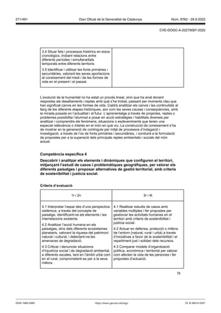78
3.4 Situar fets i processos històrics en eixos
cronològics, trobant relacions entre
diferents períodes i simultaneïtats
temporals entre diferents territoris.
3.5 Identificar i utilitzar les fonts primàries i
secundàries, valorant les seves aportacions
al coneixement del medi i de les formes de
vida en el present i el passat.
L’evolució de la humanitat no ha estat un procés lineal, sinó que ha anat donant
respostes als desafiaments i reptes amb què s’ha trobat, passant per moments clau que
han significat canvis en les formes de vida. Caldrà analitzar els canvis i les continuïtats al
llarg de les diferents etapes històriques, així com les seves causes i conseqüències, amb
la mirada posada en l’actualitat i el futur. L’aprenentatge a través de projectes, reptes o
problemes possibilita l’alumnat a posar en acció estratègies i habilitats diverses per
analitzar i comprendre els fenòmens, situacions o esdeveniments que tenen una
especial rellevància o interès en el món en què viu. La construcció de coneixement s’ha
de mostrar en la generació de continguts per mitjà de processos d’indagació i
investigació, a través de l’ús de fonts primàries i secundàries, i conduirà a la formulació
de propostes per a la superació dels principals reptes ambientals i socials del món
actual.
Competència específica
Descobrir i analit ar els elements i dinàmiques que configuren el territori,
mit an ant l’estudi de casos i problemàtiques geogràfiques, per alorar els
diferents paisatges i proposar alternati es de gestió territorial, amb criteris
de sostenibilitat i ustícia social
Criteris d’a aluació
1r i 2n 3r i 4t
4.1 Interpretar l’espai des d’una perspectiva
sistèmica, a través del concepte de
paisatge, identificant-ne els elements i les
interrelacions existents.
4.2 Analitzar l’acció humana en els
paisatges, dins dels diferents ecosistemes
planetaris, valorant la riquesa del patrimoni
natural i cultural, i detectant-ne les
amenaces de degradació.
4.3 Criticar i denunciar situacions
d’injustícia social i de degradació ambiental,
a diferents escales, tant en l’àmbit urbà com
en el rural, comprometent-se per a la seva
millora.
4.1 Realitzar estudis de casos amb
variables múltiples i fer propostes per
gestionar les activitats humanes en el
territori amb criteris de sostenibilitat i
justícia social.
4.2 Actuar en defensa, protecció o millora
de l’entorn (natural, rural i urbà) a través
d’iniciatives a favor de la sostenibilitat i el
repartiment just i solidari dels recursos.
4.3 Comparar models d’organització
política, econòmica i territorial per valorar
com afecten la vida de les persones i fer
propostes d’actuació.
DL B 38014-2007
ISSN 1988-298X https://www.gencat.cat/dogc
Núm. 8762 - 29.9.2022
271/491 Diari Oficial de la Generalitat de Catalunya
CVE-DOGC-A-22270097-2022
 