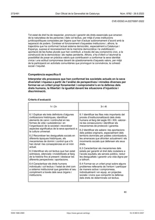 80
Tot estat de dret ha de respectar, promoure i garantir els drets essencials que emanen
de la naturalesa de les persones i dels col·lectius, per mitjà d’unes institucions
juridicopolítiques compostes per òrgans que han d’actuar autònomament d’acord amb la
separació de poders. Conèixer el funcionament d’aquestes institucions i, alhora, la
trajectòria que ha conformat l’actual sistema democràtic, especialment a Catalunya i
Espanya, suposa el reconeixement de la memòria democràtica i la visibilització i
aportació de les lluites plurals que han contribuït, a través del seu compromís cívic, a la
construcció de la democràcia i als reptes pendents. Alhora, s’ha d’oferir a l’alumnat la
possibilitat de posar en pràctica valors que contribueixin a conformar la seva identitat
cívica i una actitud compromesa davant de qüestionaments d’aquests valors, per mitjà
de la participació en activitats comunitàries que promoguin la convivència, la cohesió
social i l’equitat.
Competència específica
Interpretar els processos que han conformat les societats actuals en la se a
di ersitat i riquesa a partir de l’anàlisi de perspecti es i mirades di erses per
formar se un criteri propi fonamentat i comprometre’s en la defensa dels
drets humans, la llibertat i la igualtat da ant les situacions d’in ustícia i
discriminació
Criteris d’a aluació
1r i 2n 3r i 4t
6.1 Explicar els trets definitoris d’algunes
civilitzacions històriques, identificar
elements de canvi i continuïtat en les
formes de vida i subsistència i en
l’organització de la societat i reconèixer
aspectes significatius de la seva aportació a
la cultura universal.
6.2 Reconèixer les desigualtats socials en
diferents èpoques històriques, els
mecanismes de domini i control que s’hi
han donat i les conseqüències en el món
actual.
6.3 Identificar els col·lectius que han estat
sotmesos, silenciats i invisibilitzats al llarg
de la història fins al present i destacar les
diferents perspectives i aportacions.
6.4 Caracteritzar els drets humans
individuals i col·lectius i l’estat de dret com
a sistema institucional que garanteix el seu
compliment a través dels seus òrgans i
institucions.
6.1 Identificar les fites més importants del
procés d’institucionalització dels drets
humans al llarg del segle XX i XXI, valorar-
ne les consecucions i identificar els
mecanismes de protecció i garantia.
6.2 Identificar els sabers i les aportacions
dels pobles originaris, especialment dels
territoris dominats per pobles colonitzadors,
les amenaces que afronten actualment i els
moviments socials que defensen els seus
drets.
6.3 Caracteritzar els mecanismes dels
estats per garantir el dret dels ciutadans a
l’accés equitatiu als serveis públics, reduir
les desigualtats i garantir una vida digna per
a tothom.
6.4 Formar-se un criteri propi sobre alguns
problemes rellevants de l’entorn i participar
de manera activa i compromesa,
individualment i en equip, en projectes
socials i cívics que comportin la defensa
dels drets de determinats col·lectius.
DL B 38014-2007
ISSN 1988-298X https://www.gencat.cat/dogc
Núm. 8762 - 29.9.2022
273/491 Diari Oficial de la Generalitat de Catalunya
CVE-DOGC-A-22270097-2022
 