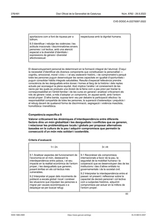 83
aportacions com a font de riquesa per a
tothom.
8.5 Identificar i rebutjar les violències i les
actituds irracionals i discriminatòries envers
persones i col·lectius, amb una atenció
especial a la diversitat d’identitats i
expressions de gènere i diversitat
afectivosexual.
respectuosa amb la dignitat humana.
El desenvolupament personal és determinant en la formació integral de l’alumnat. D’aquí
la necessitat d’identificar els diversos components que constitueixen la personalitat —
cognitiu, emocional, moral i cívic— i el seu esdevenir històric, i de comprometre’s perquè
totes les persones puguin desenvolupar les seves capacitats en igualtat d’oportunitats i
puguin consolidar hàbits integrals saludables. Resulta d‘especial rellevància prendre
consciència de les desigualtats entre dones i homes al llarg de la història i dels reptes
actuals per aconseguir la plena equitat. Això implica l‘anàlisi i el coneixement de les
raons per les quals es produeix una divisió de la feina com a pas previ per tractar la
corresponsabilitat en l’àmbit familiar i de les cures en general i analitzar críticament els
rols de gènere i edat, a més d’adoptar un compromís, en aquest sentit, amb l’entorn
social proper. D’altra banda, suposa tenir veu per debatre la participació efectiva i la
responsabilitat compartida de totes les persones, la superació d’estereotips i prejudicis i
el rebuig davant de qualsevol forma de discriminació, segregació i violència masclista,
homofòbica i transfòbica.
Competència específica
alorar críticament les dinàmiques d’interdependència entre diferents
factors dins un món globalit at i les desigualtats i conflictes que es generen,
i relacionar les problemàtiques locals i globals per proposar alternati es
basades en la cultura de la pau i adquirir compromisos que permetin la
consecució d’un món m s solidari i sostenible
Criteris d’a aluació
1r i 2n 3r i 4t
9.1 Analitzar aspectes del funcionament de
l’economia en el món, destacant la
interdependència entre països, i el seu
impacte en la realitat econòmica de l’entorn
proper, i les desigualtats que generen,
posant èmfasi en els col·lectius més
vulnerables.
9.2 Interpretar el paper dels moviments de
població a escala global i local i conèixer
les situacions que impulsen les persones a
migrar per causes econòmiques o a
desplaçar-se per buscar refugi.
9.1 Reconèixer els compromisos
internacionals a favor de la pau, la
seguretat de la mobilitat humana i la
cooperació que es desenvolupen des de les
institucions i des d’altres entitats no
governamentals i de la societat civil.
9.2 Interpretar la interdependència entre el
passat i el present i reflexionar sobre la
capacitat de decisió personal i col·lectiva
com a subjectes històrics, adquirint
compromisos per actuar en la millora de
l’entorn proper.
DL B 38014-2007
ISSN 1988-298X https://www.gencat.cat/dogc
Núm. 8762 - 29.9.2022
276/491 Diari Oficial de la Generalitat de Catalunya
CVE-DOGC-A-22270097-2022
 