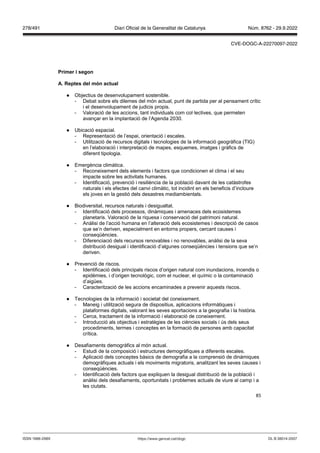 85
Primer i segon
A eptes del món actual
● Objectius de desenvolupament sostenible.
- Debat sobre els dilemes del món actual, punt de partida per al pensament crític
i el desenvolupament de judicis propis.
- Valoració de les accions, tant individuals com col·lectives, que permeten
avançar en la implantació de l’Agenda 2030.
● Ubicació espacial.
- Representació de l’espai, orientació i escales.
- Utilització de recursos digitals i tecnologies de la informació geogràfica (TIG)
en l’elaboració i interpretació de mapes, esquemes, imatges i gràfics de
diferent tipologia.
● Emergència climàtica.
- Reconeixement dels elements i factors que condicionen el clima i el seu
impacte sobre les activitats humanes.
- Identificació, prevenció i resiliència de la població davant de les catàstrofes
naturals i els efectes del canvi climàtic, tot incidint en els beneficis d’incloure
els joves en la gestió dels desastres mediambientals.
● Biodiversitat, recursos naturals i desigualtat.
- Identificació dels processos, dinàmiques i amenaces dels ecosistemes
planetaris. Valoració de la riquesa i conservació del patrimoni natural.
- Anàlisi de l’acció humana en l’alteració dels ecosistemes i descripció de casos
que se’n deriven, especialment en entorns propers, cercant causes i
conseqüències.
- Diferenciació dels recursos renovables i no renovables, anàlisi de la seva
distribució desigual i identificació d’algunes conseqüències i tensions que se’n
deriven.
● Prevenció de riscos.
- Identificació dels principals riscos d’origen natural com inundacions, incendis o
epidèmies, i d’origen tecnològic, com el nuclear, el químic o la contaminació
d’aigües.
- Caracterització de les accions encaminades a prevenir aquests riscos.
● Tecnologies de la informació i societat del coneixement.
- Maneig i utilització segura de dispositius, aplicacions informàtiques i
plataformes digitals, valorant les seves aportacions a la geografia i la història.
- Cerca, tractament de la informació i elaboració de coneixement.
- Introducció als objectius i estratègies de les ciències socials i ús dels seus
procediments, termes i conceptes en la formació de persones amb capacitat
crítica.
● Desafiaments demogràfics al món actual.
- Estudi de la composició i estructures demogràfiques a diferents escales.
- Aplicació dels conceptes bàsics de demografia a la comprensió de dinàmiques
demogràfiques actuals i els moviments migratoris, analitzant les seves causes i
conseqüències.
- Identificació dels factors que expliquen la desigual distribució de la població i
anàlisi dels desafiaments, oportunitats i problemes actuals de viure al camp i a
les ciutats.
DL B 38014-2007
ISSN 1988-298X https://www.gencat.cat/dogc
Núm. 8762 - 29.9.2022
278/491 Diari Oficial de la Generalitat de Catalunya
CVE-DOGC-A-22270097-2022
 