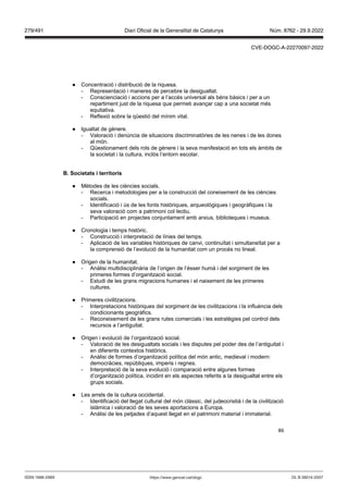 86
● Concentració i distribució de la riquesa.
- Representació i maneres de percebre la desigualtat.
- Conscienciació i accions per a l’accés universal als béns bàsics i per a un
repartiment just de la riquesa que permeti avançar cap a una societat més
equitativa.
- Reflexió sobre la qüestió del mínim vital.
● Igualtat de gènere.
- Valoració i denúncia de situacions discriminatòries de les nenes i de les dones
al món.
- Qüestionament dels rols de gènere i la seva manifestació en tots els àmbits de
la societat i la cultura, inclòs l’entorn escolar.
Societats i territoris
● Mètodes de les ciències socials.
- Recerca i metodologies per a la construcció del coneixement de les ciències
socials.
- Identificació i ús de les fonts històriques, arqueològiques i geogràfiques i la
seva valoració com a patrimoni col·lectiu.
- Participació en projectes conjuntament amb arxius, biblioteques i museus.
● Cronologia i temps històric.
- Construcció i interpretació de línies del temps.
- Aplicació de les variables històriques de canvi, continuïtat i simultaneïtat per a
la comprensió de l’evolució de la humanitat com un procés no lineal.
● Origen de la humanitat.
- Anàlisi multidisciplinària de l’origen de l’ésser humà i del sorgiment de les
primeres formes d’organització social.
- Estudi de les grans migracions humanes i el naixement de les primeres
cultures.
● Primeres civilitzacions.
- Interpretacions històriques del sorgiment de les civilitzacions i la influència dels
condicionants geogràfics.
- Reconeixement de les grans rutes comercials i les estratègies pel control dels
recursos a l’antiguitat.
● Origen i evolució de l’organització social.
- Valoració de les desigualtats socials i les disputes pel poder des de l’antiguitat i
en diferents contextos històrics.
- Anàlisi de formes d’organització política del món antic, medieval i modern:
democràcies, repúbliques, imperis i regnes.
- Interpretació de la seva evolució i comparació entre algunes formes
d’organització política, incidint en els aspectes referits a la desigualtat entre els
grups socials.
● Les arrels de la cultura occidental.
- Identificació del llegat cultural del món clàssic, del judeocristià i de la civilització
islàmica i valoració de les seves aportacions a Europa.
- Anàlisi de les petjades d’aquest llegat en el patrimoni material i immaterial.
DL B 38014-2007
ISSN 1988-298X https://www.gencat.cat/dogc
Núm. 8762 - 29.9.2022
279/491 Diari Oficial de la Generalitat de Catalunya
CVE-DOGC-A-22270097-2022
 