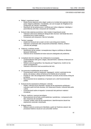 87
● Religió i organització social.
- Anàlisi de les relacions entre religió i poder en el context del sorgiment de les
grans religions politeistes i monoteistes, així com el paper de l’Església en la
configuració de cultures i mentalitats.
- Descripció de les persecucions i conflictes per motius religiosos i ideològics, i
paral·lelismes amb fets o situacions de l’actualitat.
● Evolució dels sistemes econòmics i dels models d’organització social.
- Valoració crítica de la distribució desigual dels recursos i del treball des de la
prehistòria fins a l’edat moderna.
- Comparació amb situacions i fets de l’actualitat.
● Territori i paisatge.
- Anàlisi de l’evolució de la ciutat i el món rural al llarg de la història.
- Valoració i conservació dels components ambientals, històrics, artístics i
culturals del paisatge.
● Violència i conflictes armats.
- Identificació de les causes i conseqüències d’alguns conflictes en diferents
èpoques històriques.
- Valoració de la necessitat de trobar solucions dialogades als problemes.
● L’ampliació del món conegut i les civilitzacions no europees.
- Contextualització dels grans viatges, descobriments i sistemes d’intercanvi en
l’edat moderna.
- Reflexió sobre la geopolítica i les disputes per l’hegemonia, incidint en les
seves conseqüències.
- Valoració crítica de la visió eurocèntrica del món.
● Les persones invisibilitzades de la història.
- Conscienciació sobre la marginació, segregació, control i submissió de les
dones, els esclaus i altres col·lectius en la història de la humanitat.
- Posada en valor del protagonisme individual i col·lectiu de les dones al llarg de
la història.
- Reconeixement de la resistència a l’opressió com a dret fonamental dels
pobles.
● Evolució de les expressions artístiques i culturals.
- Anàlisi i valoració de la diversitat i riquesa de les expressions artístiques i
culturals a partir de fonts diverses i de l’observació directa i indirecta dels estils
i obres.
- Conscienciació sobre el respecte i conservació del patrimoni material i
immaterial.
● Ciència, medicina i avenços tecnològics.
- Reconeixement de la lluita contra epidèmies i pandèmies, i comparació amb
fets i situacions de l’actualitat.
- Contrast i anàlisi crítica de les supersticions i desinformacions davant les
explicacions racionals i empíriques.
● El llegat històric.
- Reflexió sobre la construcció d’identitats a partir de l’herència cultural i els
processos històrics viscuts en una comunitat i territori.
DL B 38014-2007
ISSN 1988-298X https://www.gencat.cat/dogc
Núm. 8762 - 29.9.2022
280/491 Diari Oficial de la Generalitat de Catalunya
CVE-DOGC-A-22270097-2022
 