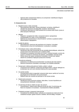 88
- Aplicació dels coneixements històrics a la comprensió i identificació d’alguns
dels problemes de l’actualitat.
C Compromís cí ic
● Dignitat humana i drets universals.
- Reconeixement dels drets i deures individuals i col·lectius, identificant i
rebutjant les situacions de desigualtat, injustícia i discriminació.
- Comparació dels drets de l’infant actuals amb la situació dels infants i joves en
altres èpoques històriques.
● Alteritat.
- Respecte i acceptació de l’altre, incorporant visions i perspectives
contraposades d’un relat o d’una interpretació.
- Defensa de comportaments no discriminatoris i contraris a qualsevol actitud
diferenciadora i segregadora.
● Igualtat de gènere.
- Reconeixement i denúncia del masclisme en la història i l’actualitat.
- Posicionament a favor de manifestacions i conductes no sexistes.
● Convivència cívica i cultura democràtica.
- Identificació dels trets fonamentals de les societats democràtiques, valorant les
consecucions de la democràcia com a sistema polític.
- Participació en projectes comunitaris de l’entorn, mostrant empatia i accions de
suport a col·lectius en situacions de pobresa, vulnerabilitat i exclusió social.
- Interès davant els reptes i problemes d’actualitat a l’àmbit local i global,
deixant-ne constància mitjançant produccions diverses.
● Consciència ambiental.
- Implicació en la defensa de la biodiversitat i la protecció del medi ambient.
- Recerca d’actuacions orientades a aconseguir una mobilitat sostenible.
● Conservació i defensa del patrimoni històric, artístic i cultural.
- Compromís per la defensa i preservació del llegat artístic i cultural, distingint-ne
la diversitat, així com de la memòria històrica en la seva pluralitat.
● Les xarxes socials.
- Conscienciació sobre la seguretat i prevenció dels riscos i perills de l’ús de les
tecnologies de la informació i de la comunicació.
- Reflexió sobre les maneres de participar en les xarxes socials.
● Gestió de les emocions.
- Identificació de les emocions pròpies i dels altres, i la seva importància en
comportaments individuals i col·lectius.
● Ús del temps de lleure i hàbits de salut i de consum.
- Caracterització i reflexió sobre diferents formes de vida i l’ús del temps de
lleure en el passat i en el present, i reconeixement d’hàbits saludables.
● Ciutadania europea i cooperació internacional.
- Consideració de diferents idees i actituds en el projecte de construcció d’una
ciutadania europea i global inclusiva i solidària, des del diàleg i l’empatia.
DL B 38014-2007
ISSN 1988-298X https://www.gencat.cat/dogc
Núm. 8762 - 29.9.2022
281/491 Diari Oficial de la Generalitat de Catalunya
CVE-DOGC-A-22270097-2022
 
