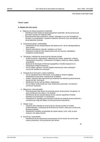89
Tercer i quart
A eptes del món actual
● Objectius de desenvolupament sostenible.
- Identificació dels reptes de desenvolupament sostenible i de les accions que
permeten avançar en l’Agenda 2030.
- Reconeixement dels moviments, causes i lideratges en pro de l’emergència
climàtica, la sostenibilitat i l’equitat en diferents moments i llocs del planeta i des
de perspectives diverses.
● Consciència global i sostenibilitat.
- Identificació de les característiques del sistema-món i de la interdependència
entre països.
- Relació entre factors naturals i antròpics a la Terra.
- Adquisició d’estils de vida respectuosos amb els recursos, saludables i
socialment compromesos.
● Tècniques i mètodes de recerca de les ciències socials.
- Anàlisi de textos, interpretació i elaboració de mapes, esquemes i síntesis,
representació de gràfics i interpretació d’imatges a través de mitjans digitals
accessibles.
- Aplicació de tècniques d’informació geogràfica i d’anàlisi espacial en la
interpretació d’alguns fenòmens.
- Ús de mitjans, gèneres i formats digitals diversos per crear continguts i
comunicar resultats de recerques.
● Societat de la informació i cultura mediàtica.
- Cerca, tractament de la informació, ús de dades en entorns digitals,
interpretació de les fonts i avaluació de la fiabilitat.
- Anàlisi i valoració dels arguments que sustenten els diferents posicionaments
davant de fets i fenòmens.
- Identificació de les notícies falses i enganyoses.
- Ús de mitjans audiovisuals per crear produccions personals i col·lectives i
comunicar recerques.
● Migracions i interculturalitat.
- Reconeixement dels factors de diversitat social, etnicocultural i de gènere i la
seva contribució a la cultura i a la societat.
- Identificació de les característiques de les cultures originàries d’indrets
sotmesos a la dominació i a l’aculturació.
- Participació en activitats que promoguin actituds de respecte envers persones i
col·lectius per mitjà del diàleg i d’una aproximació intercultural.
● Global i local.
- Aplicació dels mètodes de recerca de les ciències socials en l’anàlisi
problematitzada i multicausal de fenòmens de l’entorn i dels seus vincles amb
fenòmens globals.
- Establiment d’anàlisis comparades de l’espai natural, rural i urbà, la seva
evolució i els reptes de futur.
● Economia i sostenibilitat.
- Identificació de les estructures econòmiques al món actual, els canvis dels
sectors productius i el funcionament del mercat.
DL B 38014-2007
ISSN 1988-298X https://www.gencat.cat/dogc
Núm. 8762 - 29.9.2022
282/491 Diari Oficial de la Generalitat de Catalunya
CVE-DOGC-A-22270097-2022
 