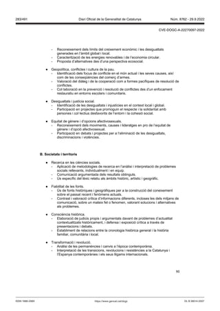 90
- Reconeixement dels límits del creixement econòmic i les desigualtats
generades en l’àmbit global i local.
- Caracterització de les energies renovables i de l’economia circular.
- Proposta d’alternatives des d’una perspectiva ecosocial.
● Geopolítica, conflictes i cultura de la pau.
- Identificació dels focus de conflicte en el món actual i les seves causes, així
com de les conseqüències del comerç d’armes.
- Valoració del diàleg i de la cooperació com a formes pacífiques de resolució de
conflictes.
- Col·laboració en la prevenció i resolució de conflictes des d’un enfocament
restauratiu en entorns escolars i comunitaris.
● Desigualtats i justícia social.
- Identificació de les desigualtats i injustícies en el context local i global.
- Participació en projectes que promoguin el respecte i la solidaritat amb
persones i col·lectius desfavorits de l’entorn i la cohesió social.
● Equitat de gènere i d’opcions afectivosexuals.
- Reconeixement dels moviments, causes i lideratges en pro de l’equitat de
gènere i d’opció afectivosexual.
- Participació en debats i projectes per a l’eliminació de les desigualtats,
discriminacions i violències.
Societats i territoris
● Recerca en les ciències socials.
- Aplicació de metodologies de recerca en l’anàlisi i interpretació de problemes
socials rellevants, individualment i en equip.
- Comunicació argumentada dels resultats obtinguts.
- Ús específic del lèxic relatiu als àmbits històric, artístic i geogràfic.
● Fiabilitat de les fonts.
- Ús de fonts històriques i geogràfiques per a la construcció del coneixement
sobre el passat recent i fenòmens actuals.
- Contrast i valoració crítica d’informacions diferents, incloses les dels mitjans de
comunicació, sobre un mateix fet o fenomen, valorant solucions i alternatives
als problemes.
● Consciència històrica.
- Elaboració de judicis propis i argumentats davant de problemes d’actualitat
contextualitzats històricament, i defensa i exposició crítica a través de
presentacions i debats.
- Establiment de relacions entre la cronologia històrica general i la història
familiar, comunitària i local.
● Transformació i revolució.
- Anàlisi de les permanències i canvis a l’època contemporània.
- Interpretació de les transicions, revolucions i resistències a la Catalunya i
l’Espanya contemporànies i els seus lligams internacionals.
DL B 38014-2007
ISSN 1988-298X https://www.gencat.cat/dogc
Núm. 8762 - 29.9.2022
283/491 Diari Oficial de la Generalitat de Catalunya
CVE-DOGC-A-22270097-2022
 