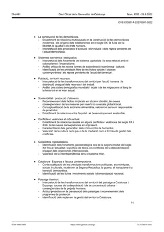 91
● La construcció de les democràcies.
- Establiment de relacions multicausals en la construcció de les democràcies
modernes i els orígens dels totalitarismes en el segle XX: la lluita per la
llibertat, la igualtat i els drets humans.
- Interpretació dels processos d’evolució i d’involució i dels reptes pendents de
l’actual democràcia.
● Sistemes econòmics i desigualtat.
- Interpretació dels fonaments del sistema capitalista i la seva relació amb el
colonialisme i l’imperialisme.
- Anàlisi crítica de les noves formes de subordinació econòmica i cultural.
- Identificació de les principals fites de les lluites socials i laborals
contemporànies i els reptes pendents de l’estat del benestar.
● Població, territori i recursos.
- Interpretació de les transformacions del territori per l’acció humana i la
distribució desigual dels recursos i del treball.
- Anàlisi dels cicles demogràfics mundials i locals i de les migracions al llarg de
la història i en el món actual.
● Sostenibilitat i producció d’aliments.
- Reconeixement dels factors implicats en el canvi climàtic, les seves
conseqüències i de les mesures per revertir-lo a escala global i local.
- Conceptualització de la sobirania alimentària, valorant el consum responsable i
de proximitat.
- Establiment de relacions entre l’equitat i el desenvolupament sostenible.
● Conflictes i violències al món actual.
- Establiment de relacions causals en alguns conflictes i violències del segle XX i
XXI i de les seves conseqüències en el present.
- Caracterització dels genocidis i dels crims contra la humanitat.
- Valoració de la cultura de la pau i de la mediació com a formes de gestió dels
conflictes.
● Geopolítica i globalització.
- Identificació dels fonaments geoestratègics des de la segona meitat del segle
XX fins a l’actualitat: la política de blocs, els conflictes de la descolonització i
el paper dels organismes internacionals.
- Valoració de la interdependència dins el sistema-món.
● Catalunya i Espanya a l’època contemporània.
- Contextualització de les principals transformacions polítiques, econòmiques,
socials i culturals, incidint en la Segona República, la guerra, el franquisme i la
transició democràtica.
- Identificació de les lluites i moviments socials i d’emancipació nacional.
● Paisatge i territori.
- Interpretació de les transformacions del territori i del paisatge a Catalunya i
Espanya: causes de la despoblació i de la concentració urbana i
conseqüències de la petjada humana.
- Actitud proactiva en la preservació dels paisatges i reconeixement dels
programes de protecció.
- Identificació dels reptes en la gestió del territori a Catalunya.
DL B 38014-2007
ISSN 1988-298X https://www.gencat.cat/dogc
Núm. 8762 - 29.9.2022
284/491 Diari Oficial de la Generalitat de Catalunya
CVE-DOGC-A-22270097-2022
 