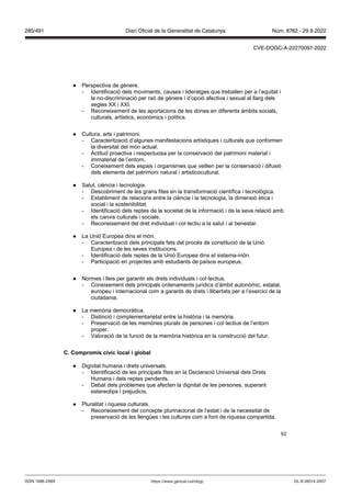 92
● Perspectiva de gènere.
- Identificació dels moviments, causes i lideratges que treballen per a l’equitat i
la no-discriminació per raó de gènere i d’opció afectiva i sexual al llarg dels
segles XX i XXI.
- Reconeixement de les aportacions de les dones en diferents àmbits socials,
culturals, artístics, econòmics i polítics.
● Cultura, arts i patrimoni.
- Caracterització d’algunes manifestacions artístiques i culturals que conformen
la diversitat del món actual.
- Actitud proactiva i respectuosa per la conservació del patrimoni material i
immaterial de l’entorn.
- Coneixement dels espais i organismes que vetllen per la conservació i difusió
dels elements del patrimoni natural i artisticocultural.
● Salut, ciència i tecnologia.
- Descobriment de les grans fites en la transformació científica i tecnològica.
- Establiment de relacions entre la ciència i la tecnologia, la dimensió ètica i
social i la sostenibilitat.
- Identificació dels reptes de la societat de la informació i de la seva relació amb
els canvis culturals i socials.
- Reconeixement del dret individual i col·lectiu a la salut i al benestar.
● La Unió Europea dins el món.
- Caracterització dels principals fets del procés de constitució de la Unió
Europea i de les seves institucions.
- Identificació dels reptes de la Unió Europea dins el sistema-món.
- Participació en projectes amb estudiants de països europeus.
● Normes i lleis per garantir els drets individuals i col·lectius.
- Coneixement dels principals ordenaments jurídics d’àmbit autonòmic, estatal,
europeu i internacional com a garants de drets i llibertats per a l’exercici de la
ciutadania.
● La memòria democràtica.
- Distinció i complementarietat entre la història i la memòria.
- Preservació de les memòries plurals de persones i col·lectius de l’entorn
proper.
- Valoració de la funció de la memòria històrica en la construcció del futur.
C Compromís cí ic local i global
● Dignitat humana i drets universals.
- Identificació de les principals fites en la Declaració Universal dels Drets
Humans i dels reptes pendents.
- Debat dels problemes que afecten la dignitat de les persones, superant
estereotips i prejudicis.
● Pluralitat i riquesa culturals.
- Reconeixement del concepte plurinacional de l’estat i de la necessitat de
preservació de les llengües i les cultures com a font de riquesa compartida.
DL B 38014-2007
ISSN 1988-298X https://www.gencat.cat/dogc
Núm. 8762 - 29.9.2022
285/491 Diari Oficial de la Generalitat de Catalunya
CVE-DOGC-A-22270097-2022
 