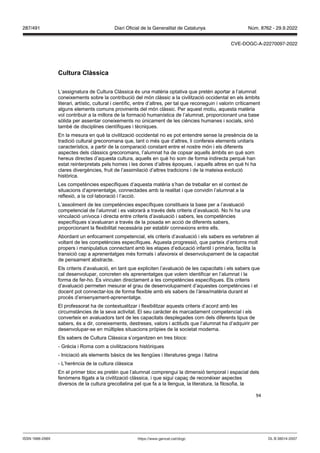 94
Cultura Clàssica
L’assignatura de Cultura Clàssica és una matèria optativa que pretén aportar a l’alumnat
coneixements sobre la contribució del món clàssic a la civilització occidental en els àmbits
literari, artístic, cultural i científic, entre d’altres, per tal que reconeguin i valorin críticament
alguns elements comuns provinents del món clàssic. Per aquest motiu, aquesta matèria
vol contribuir a la millora de la formació humanística de l’alumnat, proporcionant una base
sòlida per assentar coneixements no únicament de les ciències humanes i socials, sinó
també de disciplines científiques i tècniques.
En la mesura en què la civilització occidental no es pot entendre sense la presència de la
tradició cultural grecoromana que, tant o més que d’altres, li confereix elements unitaris
característics, a partir de la comparació constant entre el nostre món i els diferents
aspectes dels clàssics grecoromans, l’alumnat ha de copsar aquells àmbits en què som
hereus directes d’aquesta cultura, aquells en què ho som de forma indirecta perquè han
estat reinterpretats pels homes i les dones d’altres èpoques, i aquells altres en què hi ha
clares divergències, fruit de l’assimilació d’altres tradicions i de la mateixa evolució
històrica.
Les competències específiques d’aquesta matèria s’han de treballar en el context de
situacions d’aprenentatge, connectades amb la realitat i que convidin l’alumnat a la
reflexió, a la col·laboració i l’acció.
L’assoliment de les competències específiques constitueix la base per a l’avaluació
competencial de l’alumnat i es valorarà a través dels criteris d’avaluació. No hi ha una
vinculació unívoca i directa entre criteris d’avaluació i sabers, les competències
específiques s’avaluaran a través de la posada en acció de diferents sabers,
proporcionant la flexibilitat necessària per establir connexions entre ells.
Abordant un enfocament competencial, els criteris d’avaluació i els sabers es vertebren al
voltant de les competències específiques. Aquesta progressió, que parteix d’entorns molt
propers i manipulatius connectant amb les etapes d’educació infantil i primària, facilita la
transició cap a aprenentatges més formals i afavoreix el desenvolupament de la capacitat
de pensament abstracte.
Els criteris d’avaluació, en tant que expliciten l’avaluació de les capacitats i els sabers que
cal desenvolupar, concreten els aprenentatges que volem identificar en l’alumnat i la
forma de fer-ho. Es vinculen directament a les competències específiques. Els criteris
d’avaluació permeten mesurar el grau de desenvolupament d’aquestes competències i el
docent pot connectar-los de forma flexible amb els sabers de l’àrea/matèria durant el
procés d’ensenyament-aprenentatge.
El professorat ha de contextualitzar i flexibilitzar aquests criteris d’acord amb les
circumstàncies de la seva activitat. El seu caràcter és marcadament competencial i els
converteix en avaluadors tant de les capacitats desplegades com dels diferents tipus de
sabers, és a dir, coneixements, destreses, valors i actituds que l’alumnat ha d’adquirir per
desenvolupar-se en múltiples situacions pròpies de la societat moderna.
Els sabers de Cultura Clàssica s’organitzen en tres blocs:
- Grècia i Roma com a civilitzacions històriques
- Iniciació als elements bàsics de les llengües i literatures grega i llatina
- L’herència de la cultura clàssica
En el primer bloc es pretén que l’alumnat comprengui la dimensió temporal i espacial dels
fenòmens lligats a la civilització clàssica, i que sigui capaç de reconèixer aspectes
diversos de la cultura grecollatina pel que fa a la llengua, la literatura, la filosofia, la
DL B 38014-2007
ISSN 1988-298X https://www.gencat.cat/dogc
Núm. 8762 - 29.9.2022
287/491 Diari Oficial de la Generalitat de Catalunya
CVE-DOGC-A-22270097-2022
 