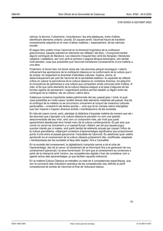 95
ciència, la tècnica, l’urbanisme, l’arquitectura i les arts plàstiques, entre d’altres,
identificant elements unitaris i plurals. En aquest sentit, l’alumnat haurà de transferir
coneixements adquirits en el marc d’altres matèries i, especialment, de les ciències
socials.
El segon bloc pretén iniciar l’alumnat en la dimensió lingüística de la civilització
grecoromana, basada sobretot en elements de l’alfabet i del lèxic, i incorporant també
alguns continguts de literatura. Les relacions d’aquest bloc amb les llengües i literatures
catalana i castellana, així com amb la primera o segona llengua estrangera, són també
molt estretes, cosa que possibilita que l’alumnat transfereixi coneixements d’una matèria a
una altra.
Finalment, el tercer bloc vol donar eines als i les alumnes perquè reconeguin i valorin
críticament les aportacions de la civilització clàssica en la conformació de la cultura que li
és pròpia, tot respectant la diversitat d’identitats culturals. Implica, doncs, el
desenvolupament per part de l’alumnat de la sensibilitat estètica i la capacitat de reflexió
crítica en valorar la pervivència de la cultura clàssica en contextos diversos, tot adquirint
la consciència de pertinença a una cultura que comparteix arrels comunes amb d’altres. A
més, el fet que certs elements de la cultura clàssica estiguin a la base d’algunes de les
formes vigents de pensament i organització política permet establir un lligam entre els
continguts de la matèria i els de cultura i valors ètics.
Catalunya conserva importants restes patrimonials del seu passat grec i romà, la qual
cosa possibilita en molts casos l’anàlisi directa dels elements materials del passat. Ara bé,
el contingut de la matèria no se circumscriu únicament al conjunt de creacions culturals
perdurables —incloent-hi els textos escrits—, sinó que té en compte valors intangibles
que han inspirat o inspiren diversos àmbits i manifestacions de les societats.
En tots els casos convé, però, plantejar la didàctica d’aquesta matèria de manera que els i
les alumnes que s’apropen a la cultura clàssica la percebin no com una qüestió
desconnectada del seu món, sinó com un component més, per molt que quedi
aparentment desdibuixat dins l’ampli marc de la cultura contemporània. És per això que
convé no cenyir-se únicament a un passat llunyà i distant, per bé que aquest pugui
suscitar interès per si mateix, sinó partir també de referents actuals per copsar l’influx de
la cultura grecollatina, mitjançant contextos d’aprenentatges significatius que proporcionen
ponts d’unió entre el passat grecoromà i l’actualitat de l’alumnat. És aleshores quan caldrà
aprofundir en el coneixement de la cultura clàssica pròpiament dita, modificada, adaptada
i reinterpretada per les societats al llarg dels segles i fins a l’actualitat.
En la societat del coneixement, la digitalització comporta canvis a tot el cicle de
l’aprenentatge: des de la cerca i el tractament de la informació fins a la generació de nou
coneixement (personal) i la seva transmissió. En tant que el coneixement es construeix a
partir de la interacció amb l’entorn, les competències digitals s’han de considerar com a
agents actius dels aprenentatges, ja que faciliten aquesta interacció.
En la matèria Cultura Clàssica es treballen un total de 4 competències específiques, que
són la concreció dels indicadors operatius de les competències clau definits al perfil
competencial de sortida de l’alumnat al final de l’educació bàsica.
DL B 38014-2007
ISSN 1988-298X https://www.gencat.cat/dogc
Núm. 8762 - 29.9.2022
288/491 Diari Oficial de la Generalitat de Catalunya
CVE-DOGC-A-22270097-2022
 