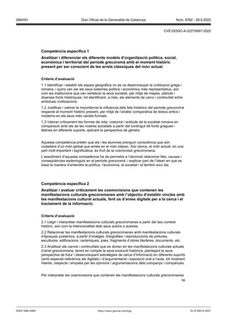 96
Competència específica 1
Analit ar i diferenciar els diferents models d’organit ació política, social,
econ mica i territorial del període grecoromà amb el moment hist ric
present per ser conscient de les arrels clàssiques del món actual
Criteris d’a aluació
1.1 Identificar i establir els espais geogràfics on es va desenvolupar la civilització grega i
romana, i quins van ser els seus sistemes polítics i econòmics més representatius, així
com les institucions que van vertebrar la seva societat, per mitjà de mapes, plànols i
diverses fonts històriques, tot identificant, a més, els elements de canvi i continuïtat entre
ambdues civilitzacions.
1.2 Justificar i valorar la importància la influència dels fets històrics del període grecoromà
respecte al moment històric present, per mitjà de l’anàlisi comparativa de textos antics i
moderns en els seus més variats formats.
1.3 Valorar críticament les formes de vida, costums i actituds de la societat romana en
comparació amb els de les nostres societats a partir del contingut de fonts gregues i
llatines en diferents suports, aplicant la perspectiva de gènere.
Aquesta competència pretén que els i les alumnes prenguin consciència que són
ciutadans d’un món global que arrela en el món clàssic. Així doncs, el món actual, en una
part molt important i significativa, és fruit de la cosmovisió grecoromana.
L’assoliment d’aquesta competència ha de permetre a l’alumnat relacionar fets, causes i
conseqüències esdevinguts en el període grecoromà, i explicar part de l’ideari en què es
basa la manera d’entendre la política, l’economia, la societat i el territori avui dia.
Competència específica
Analit ar i a aluar críticament les cosmo isions que contenen les
manifestacions culturals grecoromanes amb l’ob ectiu d’establir incles amb
les manifestacions cultural actuals, fent s d’eines digitals per a la cerca i el
tractament de la informació
Criteris d’a aluació
2.1 Llegir i interpretar manifestacions culturals grecoromanes a partir del seu context
històric, així com la intencionalitat dels seus autors o autores.
2.2 Relacionar les manifestacions culturals grecoromanes amb manifestacions culturals
d’èpoques posteriors, a partir d’imatges, fotografies i reproduccions de pintures,
escultures, edificacions, ceràmiques, joies, fragments d’obres literàries, documents, etc.
2.3 Analitzar els canvis i continuïtats que es donen en les manifestacions culturals actuals
d’arrel grecoromana, tenint en compte la seva evolució històrica, plantejant la seva
perspectiva de futur i desenvolupant estratègies de cerca d’informació en diferents suports
(amb especial referència als digitals) i d’argumentació i exposició oral a l’aula, tot mostrant
interès, respecte i empatia per les opinions i argumentacions dels companys i companyes.
Per interpretar les cosmovisions que contenen les manifestacions culturals grecoromanes
DL B 38014-2007
ISSN 1988-298X https://www.gencat.cat/dogc
Núm. 8762 - 29.9.2022
289/491 Diari Oficial de la Generalitat de Catalunya
CVE-DOGC-A-22270097-2022
 