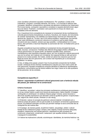 97
s’han d’analitzar prèviament aquestes manifestacions. Per «analitzar» s’entén el fet
d’identificar, comparar i contrastar elements. Així doncs, i a fi d’acordar la definició dels
conceptes, identificar correspondria a reconèixer els elements constitutius de l’observació.
Per la seva banda, «comparar» equivaldria a considerar si aquests elements tenen algun
tipus de relació. Finalment, «contrastar» seria aprofundir en el tipus de relació que
s’estableix entre els elements.
Per a l’assoliment de la competència és necessari el coneixement de les manifestacions
culturals grecoromanes (l’arquitectura, la pintura, l’escultura, els mosaics, els monuments
de caràcter representatiu) i les habilitats que desenvolupa l’alumnat per interpretar-les,
apreciar-les i gaudir-ne. Tot això, des d’una actitud empàtica i respectuosa, que permeti
situar cada manifestació o producció cultural en el context en què ha estat creada,
vincular-la als seus creadors, sempre que sigui possible, i contextualitzar-la en la seva
època. Això permetrà a l’alumnat interpretar la cosmovisió del món i la finalitat amb què es
va realitzar.
Aquesta competència haurà de mobilitzar el coneixement de les principals tècniques,
estils, recursos, convencions i finalitats dels diferents llenguatges artístics utilitzats per la
cultura grecoromana. En aquest sentit, cal destacar aquelles obres, persones i
manifestacions més importants d’aquesta cultura, així com el patrimoni cultural grecoromà
que ens ha arribat, tant material com immaterial, fent especial èmfasi en allò que tenim
present en la nostra societat. Així mateix, també cal valorar les creacions que ens han
llegat les dones del món grecoromà, com a eines molt importants per a una educació
igualitària i no sexista.
A més, el diàleg entre passat, present i futur ha de permetre comprendre les finalitats
socials i artístiques de les diverses manifestacions culturals que s’han creat a partir del
món grecoromà. Aquesta competència comporta identificar la rellevància representativa,
expressiva i comunicativa que els factors estètics han tingut i tenen en la vida quotidiana
de les persones i de les societats.
Competència específica
alorar i argumentar el patrimoni cultural grecoromà com a herència rebuda
del passat, per defensar ne la conser ació
Criteris d’a aluació
3.1 Identificar, reconèixer i valorar les principals manifestacions artístiques grecoromanes
en el seu context històric a partir de la lectura de textos grecs i llatins traduïts i d’imatges
contingudes en ceràmiques i en estàtues d’època grega i romana, sense renunciar a
denunciar aquelles expressions que atempten contra la igualtat de gènere i d’oportunitats i
que, segons els criteris actuals, mereixen un clar rebuig.
3.2 Entendre i valorar el concepte de patrimoni cultural (material i immaterial) com a
herència pròpia del passat, amb la qual el poble viu el present i el transmet a generacions
futures, tot analitzant exemples concrets que permetin rastrejar la seva continuïtat des de
l’antiguitat fins als nostres dies.
3.3 Investigar, de manera guiada, el patrimoni històric, arqueològic, artístic i cultural
heretat de les civilitzacions grega i romana, amb l’objectiu d’actuar de forma adequada,
empàtica i respectuosa vers aquest patrimoni, interessant-se pels processos de
construcció, preservació, conservació i restauració i per aquelles actituds cíviques que
n’asseguren la sostenibilitat.
3.4 Valorar les implicacions culturals, econòmiques i identitàries, de memòria històrica i de
DL B 38014-2007
ISSN 1988-298X https://www.gencat.cat/dogc
Núm. 8762 - 29.9.2022
290/491 Diari Oficial de la Generalitat de Catalunya
CVE-DOGC-A-22270097-2022
 