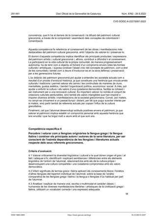 98
convivència, que hi ha al darrere de la conservació i la difusió del patrimoni cultural
grecoromà, a través de la comprensió i assimilació dels conceptes de colonització i
romanització.
Aquesta competència fa referència al coneixement de les obres i manifestacions més
destacables del patrimoni cultural grecoromà, amb l’objectiu de valorar-lo i preservar-lo.
El domini d’aquesta competència implica identificar els principals productes i expressions
del patrimoni artístic i cultural grecoromà i, alhora, contribuir a difondre’n el coneixement.
La participació en la vida cultural de la pròpia comunitat, de manera progressivament
autònoma, ha de tenir com a objectiu el foment d’un compromís envers totes les formes
culturals i artístiques, i suposa conèixer l’abast cívic del concepte de patrimoni, com a dret
de les comunitats i també com a deure d’involucrar-se en la seva defensa i preservació
per a les generacions futures.
L’ús didàctic del patrimoni grecoromà pot ajudar a entendre les societats actuals com a
resultat d’un procés d’evolució històrica, ja que constitueix una herència que vincula arrels
culturals i tradicions i permet valorar els canvis i les continuïtats de maneres de viure,
mentalitats, gustos estètics, i també l’organització política, econòmica i social. A més, pot
ajudar a enfortir la cultura i els valors d’una ciutadania democràtica, facilitar la cohesió i
ser instrument per a una renovació cultural. És important valorar no només el conjunt de
creacions culturals perdurables, sinó també els valors intangibles que han inspirat o
inspiren diversos àmbits i manifestacions de la societat grecoromana. Convé, així mateix,
no cenyir-se únicament a un passat llunyà i distant, per bé que pugui suscitar interès per
si mateix, sinó partir també de referents actuals per copsar l’influx de la cultura
grecollatina.
Finalment, cal que l’alumnat desenvolupi actituds positives envers el patrimoni, ja que
valorar el patrimoni implica establir un compromís personal amb aquesta herència que
ens envolta i que ha tingut molt a veure amb el que som ara.
Competència específica
Percebre i alorar com a llengües originàries la llengua grega i la llengua
llatina i conèixer els principals autors i autores de la se a literatura, per ser
conscient de l’estreta dependència de les llengües i literatures actuals
respecte dels seus referents grecoromans
Criteris d’a aluació
4.1 Valorar críticament la diversitat lingüística i cultural a la qual donen origen el grec i el
llatí i adequar-s’hi, identificant i explicant semblances i diferències entre els elements
lingüístics de l’entorn de l’alumnat, relacionant-los amb els de la cultura pròpia i
desenvolupant una cultura compartida i una ciutadania compromesa amb els valors
democràtics.
4.2 Inferir significats de termes grecs i llatins aplicant els coneixements lèxics i fonètics
d’altres llengües del repertori individual de l’alumnat, sobre la base de l’anàlisi
comparativa de les llengües grega i llatina i la llengua o llengües d’ús habitual per part
de l’alumnat.
4.3 Analitzar i explicar de manera oral, escrita o multimodal el caràcter clàssic i
humanista de les diverses manifestacions literàries i artístiques de la civilització grega i
llatina, utilitzant un vocabulari correcte i una expressió adequada.
DL B 38014-2007
ISSN 1988-298X https://www.gencat.cat/dogc
Núm. 8762 - 29.9.2022
291/491 Diari Oficial de la Generalitat de Catalunya
CVE-DOGC-A-22270097-2022
 