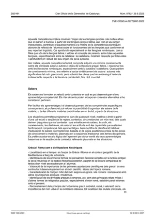 99
Aquesta competència implica conèixer l’origen de les llengües pròpies i de moltes altres
que es parlen a Europa, a partir de les llengües grega i llatina, així com el seu origen
indoeuropeu, contribuint d’aquesta manera a la millora de la competència plurilingüe i
afavorint la reflexió de l’alumnat sobre el funcionament de les llengües que conformen el
seu repertori lingüístic. Cal aprofundir especialment en les llengües romàniques, com a
filles que són de la llengua llatina, i valorar el concepte de parentiu entre totes aquestes
llengües, específicament entre la catalana i la castellana, mostrant respecte per totes elles
i aprofundint en l’estudi del seu origen i la seva evolució.
Així mateix, aquesta competència també comporta adquirir uns mínims coneixements
sobre els principals autors i autores i obres de la literatura grega i llatina, i relacionar-los
amb les literatures romàniques, especialment amb la catalana i castellana. Quan parlem
de coneixements mínims, ens referim a tractar sintèticament els autors i autores més
significatius del món grecoromà, però sobretot les obres que han esdevingut herència
indissociable respecte a la literatura occidental i, fins i tot, mundial.
Sabers
Els sabers es formulen en relació amb contextos en què es pot desenvolupar el seu
aprenentatge competencial. Els i les docents poden incorporar contextos alternatius si ho
consideren pertinent.
Per facilitar els aprenentatges i el desenvolupament de les competències específiques
corresponents, el professorat pot valorar la possibilitat d’organitzar els sabers de la
matèria, o de les diferents matèries coordinades en un àmbit, a partir de situacions.
Les situacions permeten programar el curs de qualsevol nivell, matèria o àmbit a partir
d’una col·lecció o seqüència de reptes, contextos, circumstàncies del món real, dels quals
deriven preguntes que cal contestar i que entrellacen els sabers, és a dir, els
coneixements, les destreses, els valors i les actituds amb les capacitats que sustenten
l’enfocament competencial dels aprenentatges. Això modifica la planificació habitual
d’adquisició de sabers i competències basada en la lògica acadèmica pròpia de les àrees
de coneixement o matèries, plasmada en la seqüència tradicional dels temes disciplinaris.
Es pretén acostar-se a la lògica de l’aprenent per donar sentit als seus aprenentatges
basant-se en la seqüència de contextos rellevants plasmats en les situacions.
rècia i oma com a ci ilit acions hist riques
- Localització en el temps i en l’espai de Grècia i Roma en el context geogràfic de la
Mediterrània al llarg de la història.
- Identificació de les primeres formes de pensament racional sorgides en la Grècia antiga i
la seva influència en la tradició filosòfica posterior, a partir de la lectura comparada de
textos d’un nivell assequible per a l’alumnat.
- Valoració de la importància de les primeres aportacions científiques dels grecs i la seva
continuïtat i desenvolupament en el món científic i tècnic de l’època romana.
- Caracterització de l’origen mític del món segons els grecs i els romans i comparació amb
altres cosmogonies antigues i modernes.
- Identificació de les divinitats gregues i romanes, així com dels principals relats mítics i
d’altres formes de religiositat popular, especialment al món romà, establint paral·lelismes
amb el present.
- Reconeixement dels principis de l’urbanisme grec i, sobretot, romà, i valoració de la
importància del món urbà en la civilització clàssica, tot localitzant les ciutats principals, els
DL B 38014-2007
ISSN 1988-298X https://www.gencat.cat/dogc
Núm. 8762 - 29.9.2022
292/491 Diari Oficial de la Generalitat de Catalunya
CVE-DOGC-A-22270097-2022
 