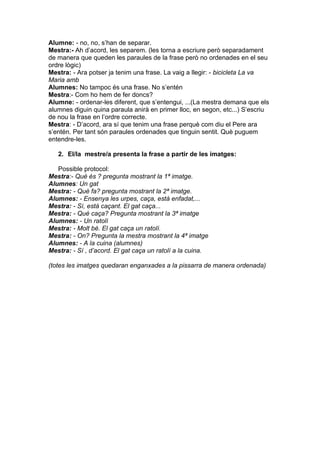 Alumne: - no, no, s’han de separar.
Mestra:- Ah d’acord, les separem. (les torna a escriure però separadament
de manera que queden les paraules de la frase però no ordenades en el seu
ordre lògic)
Mestra: - Ara potser ja tenim una frase. La vaig a llegir: - bicicleta La va
Maria amb
Alumnes: No tampoc és una frase. No s’entén
Mestra:- Com ho hem de fer doncs?
Alumne: - ordenar-les diferent, que s’entengui, ...(La mestra demana que els
alumnes diguin quina paraula anirà en primer lloc, en segon, etc...) S’escriu
de nou la frase en l’ordre correcte.
Mestra: - D’acord, ara sí que tenim una frase perquè com diu el Pere ara
s’entén. Per tant són paraules ordenades que tinguin sentit. Què puguem
entendre-les.

   2. El/la mestre/a presenta la frase a partir de les imatges:

   Possible protocol:
Mestra:- Què és ? pregunta mostrant la 1ª imatge.
Alumnes: Un gat
Mestra: - Què fa? pregunta mostrant la 2ª imatge.
Alumnes: - Ensenya les urpes, caça, està enfadat,...
Mestra: - Sí, està caçant. El gat caça...
Mestra: - Què caça? Pregunta mostrant la 3ª imatge
Alumnes: - Un ratolí
Mestra: - Molt bé. El gat caça un ratolí.
Mestra: - On? Pregunta la mestra mostrant la 4ª imatge
Alumnes: - A la cuina (alumnes)
Mestra: - Sí , d’acord. El gat caça un ratolí a la cuina.

(totes les imatges quedaran enganxades a la pissarra de manera ordenada)
 