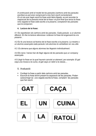 A continuació amb el model de les paraules (cartrons amb les paraules
   escrites) es pot anar comprovant si les hem escrit correctament.
   En el cas que hagin escrit la frase amb lletra lligada, es pot recordar la
   majúscula de la paraula inicial de la frase i el punt final que tanca la frase.
   Una vegada la frase està escrita a la pissarra, comptarem les paraules
   que la componen.

   4. Lectura de la frase:

4.1 Es reparteixen els cartrons amb les paraules. Cada paraula a un alumne
diferent. En fan la lectura silenciosa i ordenen la frase tot enganxant-la a la
pissarra .

4.2 Es fa una lectura col·lectiva de la frase escrita a la pissarra. La mestre o
un alumne assenyala cada paraula i els alumnes la verbalitzen en veu alta
.
4.3. Es demana que alguns alumnes les llegeixin individualment.

4.4 Els nens / nenes han de llegir alguna de les paraules que un company
assenyala.

4.5 Llegir la frase en la qual haurem canviat un element, per exemple: El gat
caça una mosca a la cuina, el gat caça un ratolí a la classe,...


   5. Avaluació:

      Confegir la frase a partir dels cartrons amb les paraules.
      Escriure la frase tenint present la separació de les paraules. Poden
       autocorregir-se una vegada escrita la frase, comptant les paraules
       que han escrit.




        GAT                                CAÇA

       EL                    UN                     CUINA

         A                  LA                  RATOLÍ
 