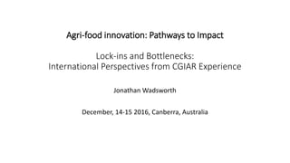 Agri-food innovation: Pathways to Impact
Lock-ins and Bottlenecks:
International Perspectives from CGIAR Experience
Jonathan Wadsworth
December, 14-15 2016, Canberra, Australia
 