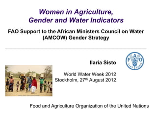 Women in Agriculture,
       Gender and Water Indicators
FAO Support to the African Ministers Council on Water
             (AMCOW) Gender Strategy



                                   Ilaria Sisto

                       World Water Week 2012
                   Stockholm, 27th August 2012




        Food and Agriculture Organization of the United Nations
 