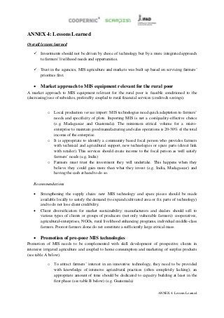 ANNEX 4: Lessons Learned
Overall lessons learned

    Investments should not be driven by chose of technology but by a more integrated approach
     to farmers’ livelihood needs and opportunities.

    Trust in the agencies, MIS agriculture and markets was built up based on servicing farmers’
     priorities first.

    Market approach to MIS equipment relevant for the rural poor
A market approach to MIS equipment relevant for the rural poor is feasible conditioned to the
(decreasing) use of subsidies, preferably coupled to rural financial services (credits & savings).


           o   Local production versus import: MIS technologies need quick adaptation to farmers’
               needs and specificity of plots. Importing MIS is not a cost/quality-effective choice
               (e.g. Madagascar and Guatemala). The minimum critical volume for a micro-
               enterprise to maintain good manufacturing and sales operations is 20-30% of the total
               income of the enterprise.
           o   It is appropriate to identify a community based focal person who provides farmers
               with technical and agricultural support, new technologies or spare parts (direct link
               with retailer). This services should create income to the focal person as well satisfy
               farmers’ needs (e.g. India)
           o   Farmers must trust the investment they will undertake. This happens when they
               believe they could gain more than what they invest (e.g. India, Madagascar) and
               having the cash at hand to do so.

   Recommendations

      Strengthening the supply chain: new MIS technology and spare pieces should be made
       available locally to satisfy the demand (to expand cultivated area or fix parts of technology)
       and to do not lose client credibility.
      Client diversification for market sustainability: manufacturers and dealers should sell to
       various types of clients or groups of producers (not only vulnerable farmers): cooperatives,
       agricultural-enterprises, NGOs, rural livelihood enhancing programs, individual middle-class
       farmers. Poorest farmers alone do not constitute a sufficiently large critical mass.

    Promotion of pro-poor MIS technologies
Promotion of MIS needs to be complemented with skill development of prospective clients in
intensive irrigated agriculture and coupled to home consumption and marketing of surplus products
(see table A below).

           o   To attract farmers’ interest in an innovative technology, they need to be provided
               with knowledge of intensive agricultural practices (often completely lacking); an
               appropriate amount of time should be dedicated to capacity building at least in the
               first phase (see table B below) (e.g. Guatemala)

                                                                             ANNEX 4: Lessons Learned
 