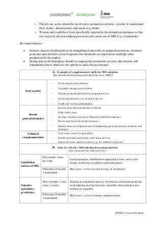 o   The private sector should be involved in promotion activities, in order to understand
                  their clients’ characteristics and needs (e.g. India)
              o   Women and youth have been specifically targeted in the promotion strategies as they
                  are crucial in decision making processes and correct use of MIS (e.g., Guatemala).

Recommendations

        Farmers capacity building has to be strengthened especially on preparation and use of natural
         pesticides and fertilizers (avoid expenses for chemicals or crops losses) and high value
         production for the market.
        Saving and credit institutions should accompany the promotion activities (the farmers will
         immediately know which are the options to make the investment)

                              A. Examples of complementary skills for MIS adoption
                               Info obtained from farmers and staff interviews (MSC)


                              -     Food security and nutrition
                              -     Vegetable storage/conservation
      Food security
                              -     Natural pesticides& fertilizers preparation/use
                              -     Seeds reproduction; use of native species
                              -     Youth and women participation
                              -     Income generation production methods
                              -     High value crops
      Income
 generation/market            -     Savings methods and micro-financial institution linkages
                              -     Processing food (for market purpose)
                              -     Market chain development and strengthening group production dynamic and
                                    strategies
    Technical                 -     Grey water reuse for agriculture
 complementarities            -     Health and medicinal plants cultivation and use
                              -     Improved water caption system (e.g. for multiple purposes)

                               B. Time for effective MIS introduction and production
                                               Info obtained from staff interviews

                      First month: 1 time
                                               Land preparation; identification appropriate water source; plot
                      per week
Installation                                   design; technology installation and maintenance.
and use of MIS
                      Following 10 months:     Main issue: correct use and storage of technology
                      1 time/month


                      First 4 months: 1 time   Training in preparation and use of fertilizers and natural pesticide;
Intensive             every 2 weeks            seeds planting and reproduction; vegetables diversification and
agriculture                                    rotation of vegetables.
production
                      Following 10 months:     Main issue: correct technique implementation.
                      1 time/month




                                                                                         ANNEX 4: Lessons Learned
 