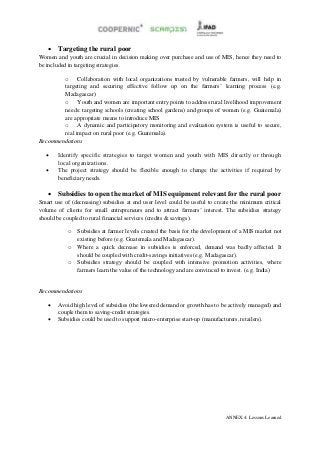 Targeting the rural poor
Women and youth are crucial in decision making over purchase and use of MIS, hence they need to
be included in targeting strategies.

        o Collaboration with local organizations trusted by vulnerable farmers, will help in
        targeting and securing effective follow up on the farmers’ learning process (e.g.
        Madagascar)
        o Youth and women are important entry points to address rural livelihood improvement
        needs: targeting schools (creating school gardens) and groups of women (e.g. Guatemala)
        are appropriate means to introduce MIS
        o A dynamic and participatory monitoring and evaluation system is useful to secure,
        real impact on rural poor (e.g. Guatemala).
Recommendations

      Identify specific strategies to target women and youth with MIS directly or through
       local organizations.
      The project strategy should be flexible enough to change the activities if required by
       beneficiary needs.

    Subsidies to open the market of MIS equipment relevant for the rural poor
Smart use of (decreasing) subsidies at end user level could be useful to create the minimum critical
volume of clients for small entrepreneurs and to attract farmers’ interest. The subsidies strategy
should be coupled to rural financial services (credits & savings).

           o   Subsidies at farmer levels created the basis for the development of a MIS market not
               existing before (e.g. Guatemala and Madagascar).
           o   Where a quick decrease in subsidies is enforced, demand was badly affected. It
               should be coupled with credit-savings initiatives (e.g. Madagascar).
           o   Subsidies strategy should be coupled with intensive promotion activities, where
               farmers learn the value of the technology and are convinced to invest. (e.g. India)


Recommendations

      Avoid high level of subsidies (the lowered demand or growth has to be actively managed) and
       couple them to saving-credit strategies.
      Subsidies could be used to support micro-enterprise start-up (manufacturers, retailers).




                                                                             ANNEX 4: Lessons Learned
 