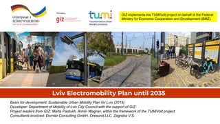 Lviv Electromobility Plan until 2035
Basis for development: Sustainable Urban Mobility Plan for Lviv (2019)
Developer: Department of Mobility of Lviv City Council with the support of GIZ
Project leaders from GIZ: Marta Pastukh, Armin Wagner, within the framework of the TUMIVolt project
Consultants involved: Dornier Consulting GmbH, Oresund LLC, Zagreba V.S.
GIZ implements the TUMIVolt project on behalf of the Federal
Ministry for Economic Cooperation and Development (BMZ).
 
