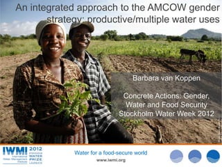 An integrated approach to the AMCOW gender
       strategy: productive/multiple water uses




                                    Barbara van Koppen

                               Concrete Actions: Gender,
                                Water and Food Security
                              Stockholm Water Week 2012




                                                           Photo: David Brazier/IWMI
             Water for a food-secure world
                     www.iwmi.org
 
