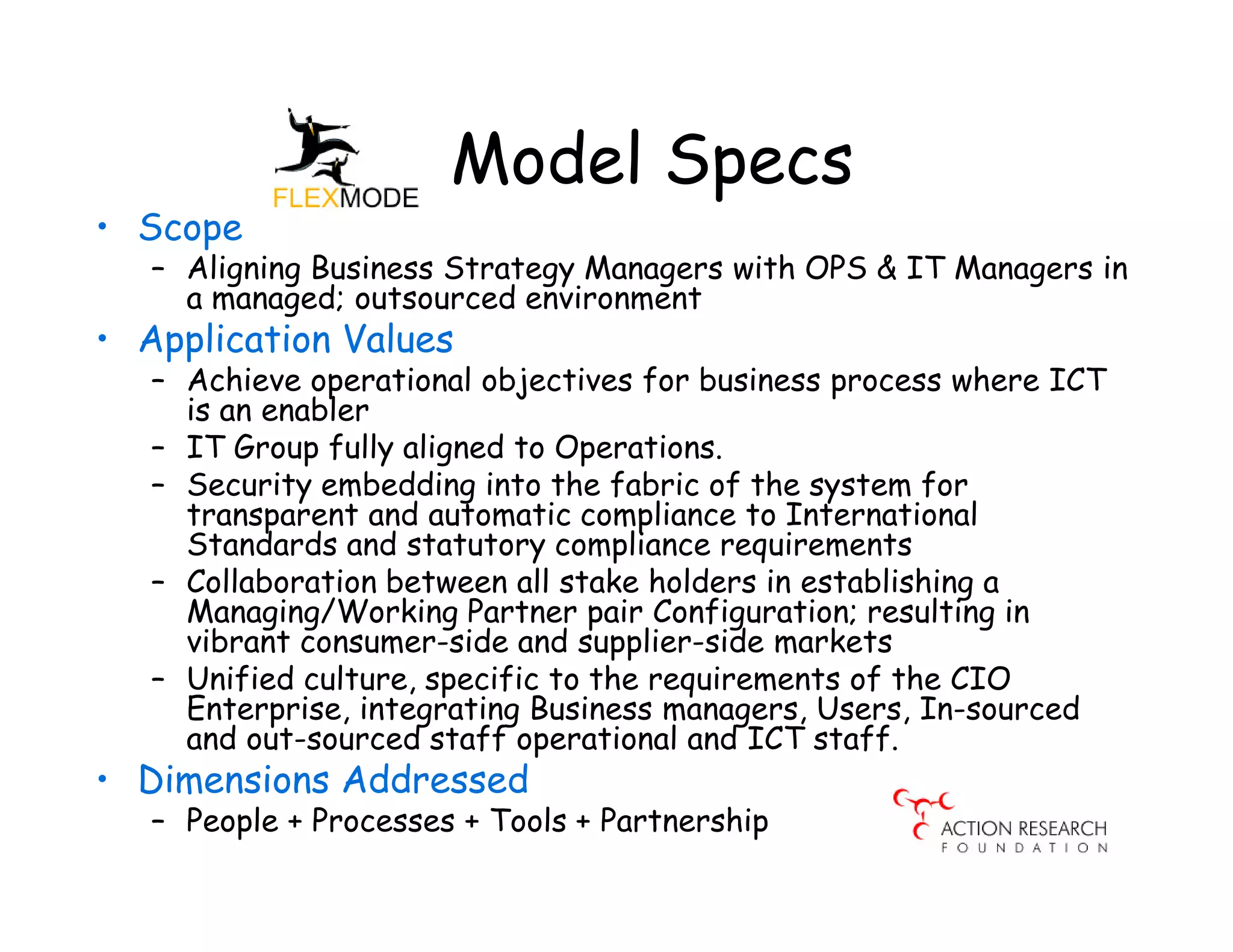 Model Specs
• Scope
   – Aligning Business Strategy Managers with OPS & IT Managers in
     a managed; outsourced environment
• Application Values
   – Achieve operational objectives for business process where ICT
     is an enabler
   – IT Group fully aligned to Operations.
   – Security embedding into the fabric of the system for
     transparent and automatic compliance to International
     Standards and statutory compliance requirements
   – Collaboration between all stake holders in establishing a
     Managing/Working Partner pair Configuration; resulting in
     vibrant consumer-side and supplier-side markets
   – Unified culture, specific to the requirements of the CIO
     Enterprise, integrating Business managers, Users, In-sourced
     and out-sourced staff operational and ICT staff.
• Dimensions Addressed
   – People + Processes + Tools + Partnership
 
