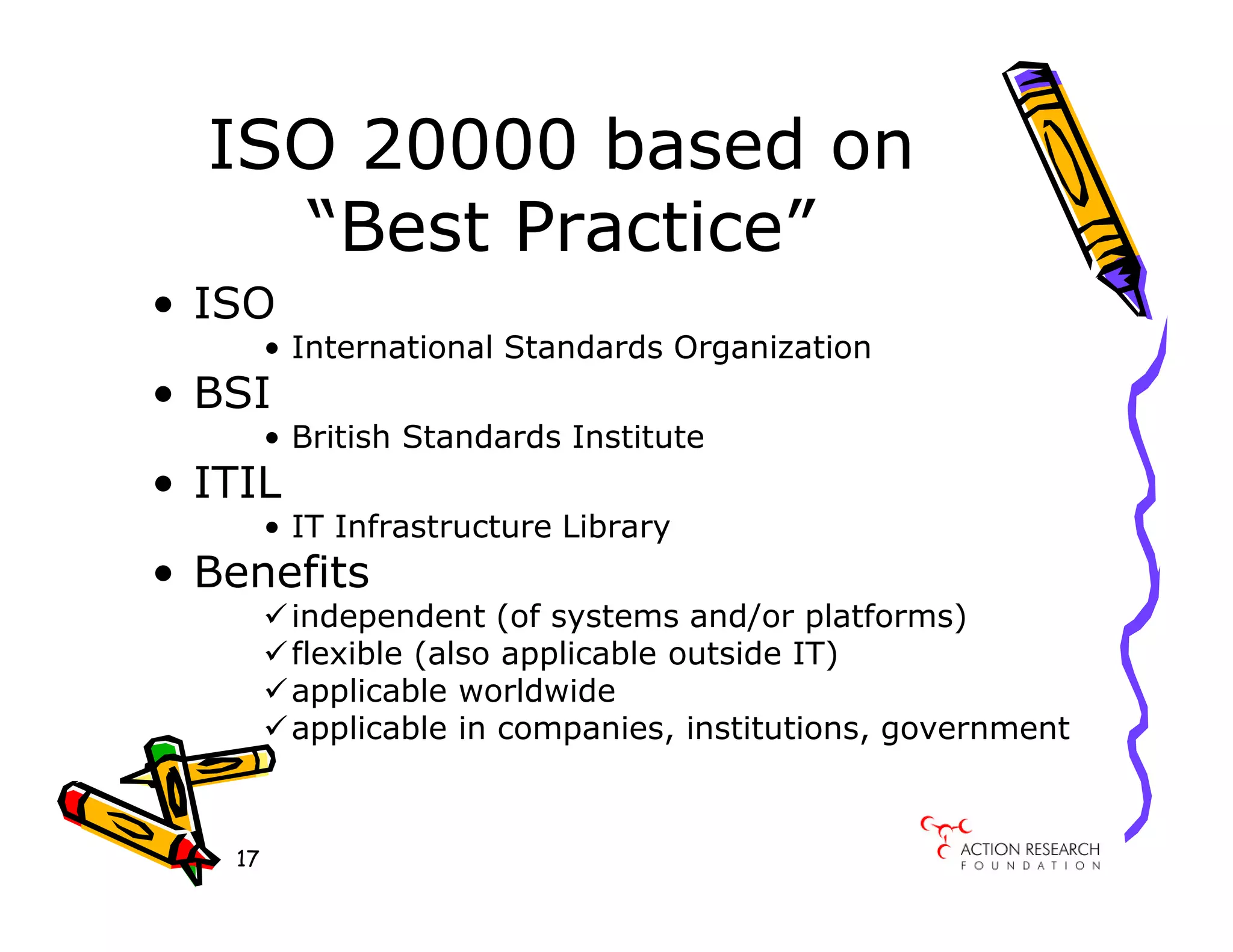 ISO 20000 based on
    “Best Practice”
• ISO
        • International Standards Organization
• BSI
        • British Standards Institute
• ITIL
        • IT Infrastructure Library
• Benefits
         independent (of systems and/or platforms)
         flexible (also applicable outside IT)
         applicable worldwide
         applicable in companies, institutions, government



   17
 