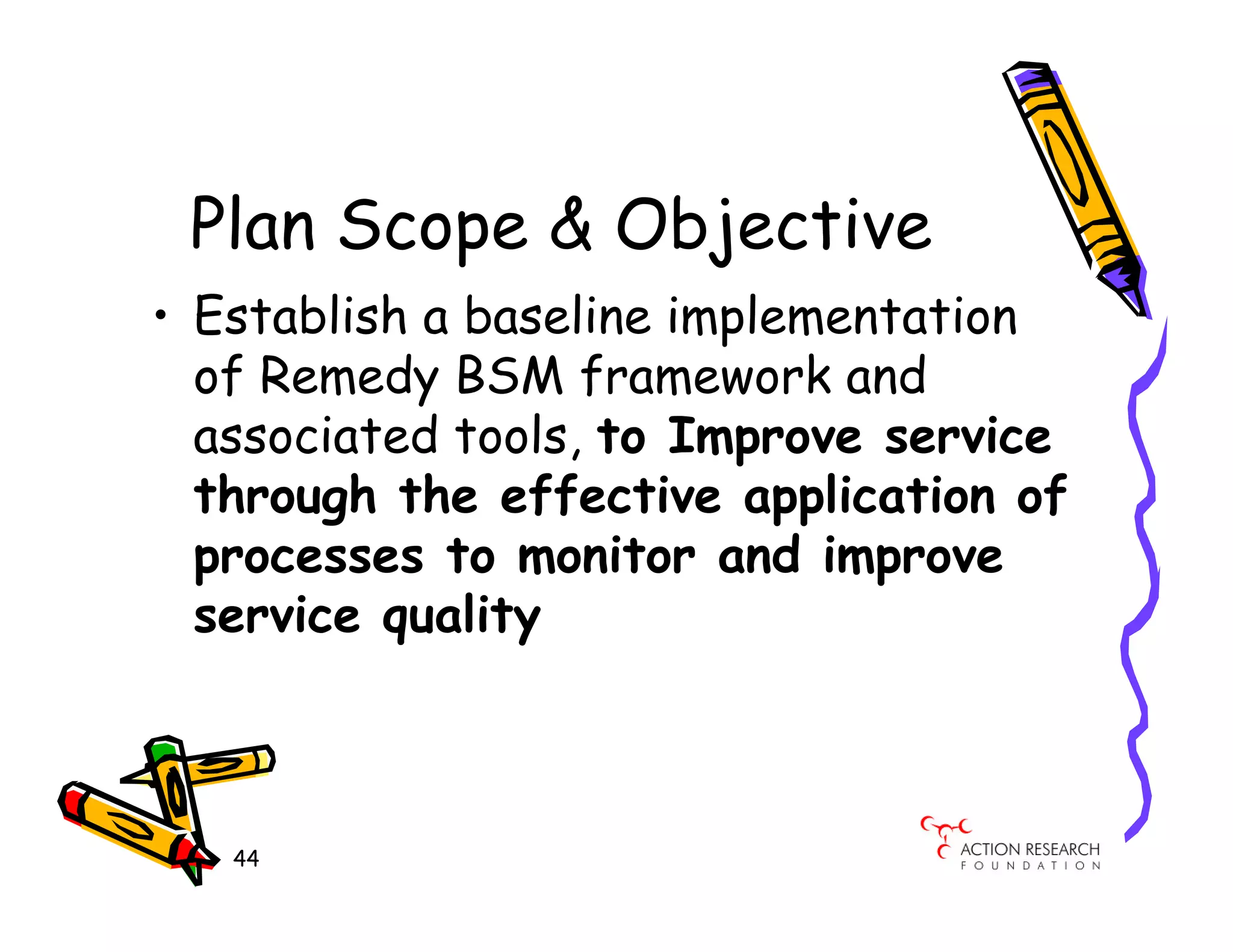 Plan Scope & Objective
• Establish a baseline implementation
  of Remedy BSM framework and
  associated tools, to Improve service
  through the effective application of
  processes to monitor and improve
  service quality



   44
 