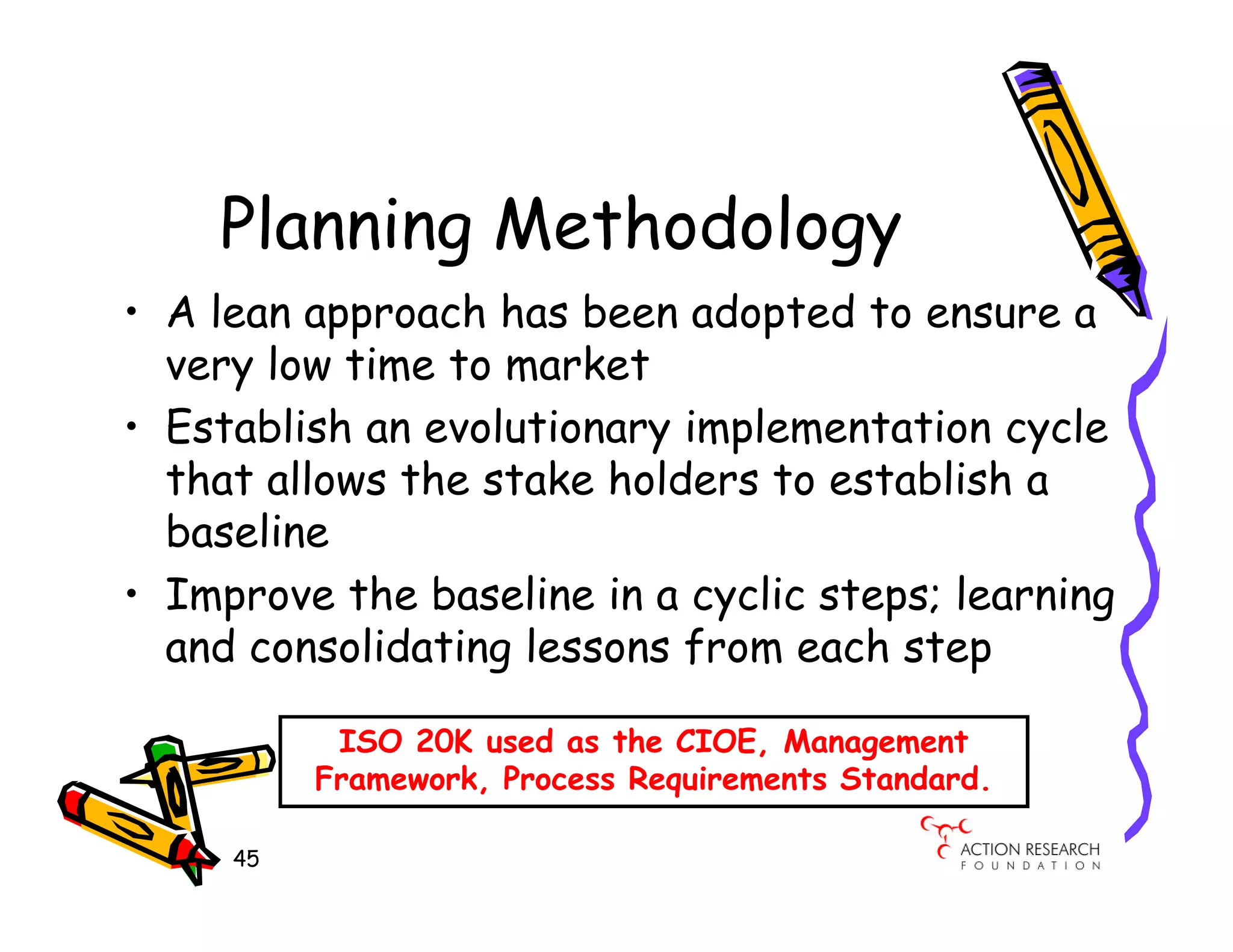 Planning Methodology
• A lean approach has been adopted to ensure a
  very low time to market
• Establish an evolutionary implementation cycle
  that allows the stake holders to establish a
  baseline
• Improve the baseline in a cyclic steps; learning
  and consolidating lessons from each step

           ISO 20K used as the CIOE, Management
          Framework, Process Requirements Standard.

     45
 