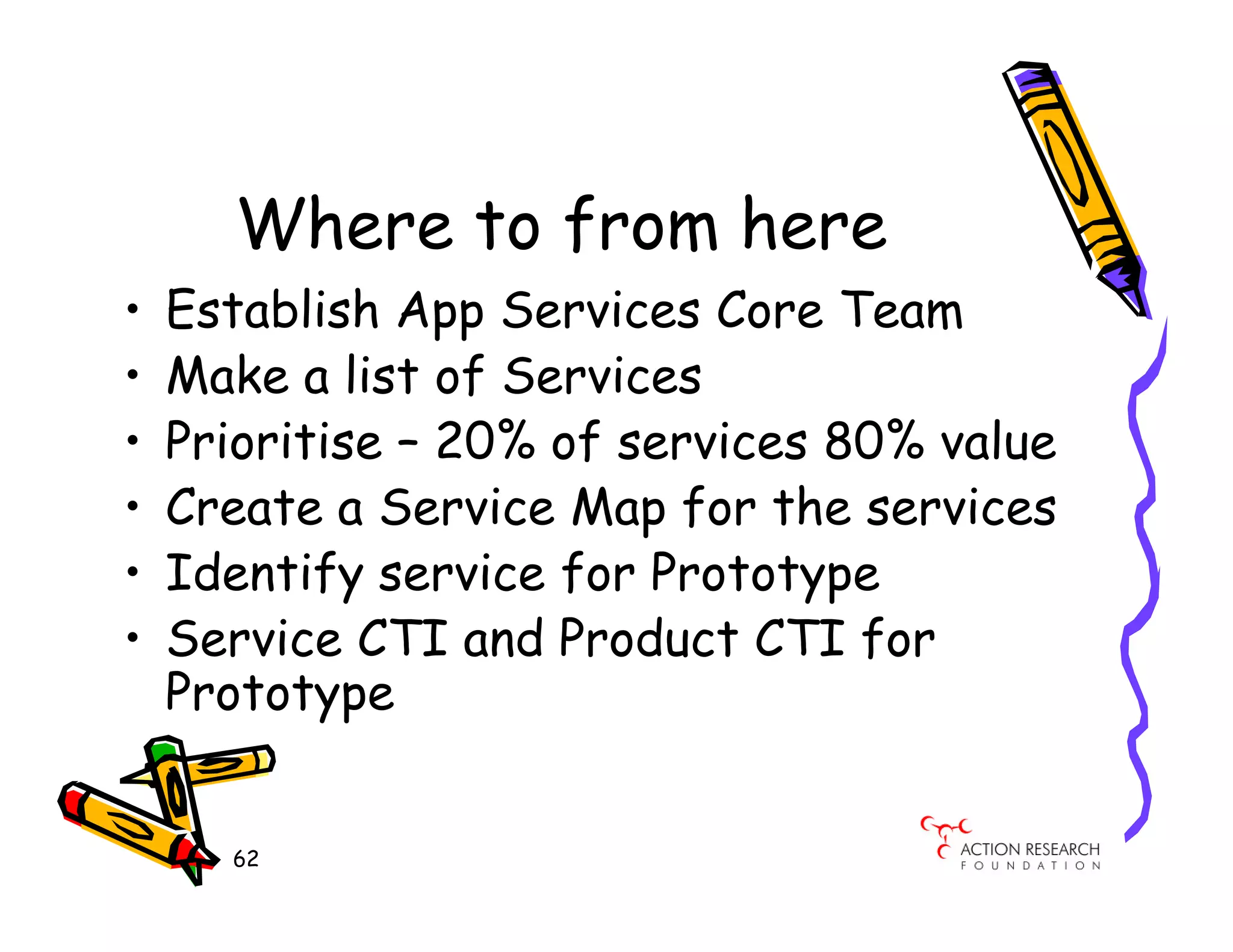 Where to from here
•   Establish App Services Core Team
•   Make a list of Services
•   Prioritise – 20% of services 80% value
•   Create a Service Map for the services
•   Identify service for Prototype
•   Service CTI and Product CTI for
    Prototype


      62
 