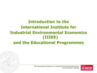 Introduction to the
    International Institute for
Industrial Environmental Economics
                (IIIEE)
 and the Educational Programmes




          The International Institute for Industrial Environmental Economics
                                                      Lund University, Sweden
 