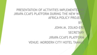 PRESENTATION OF ACTIVITIES IMPLEMENTED BY
JIRAPA CCAFS PLATFORM DURING THE NEW WEST
AFRICA POLICY PROJECT.
BY :
JOHN.M. ZOLKO-ERE
SECRETARY
JIRAPA CCAFS PLATFORM
VENUE: MORDERN CITY HOTEL TAMALE
 