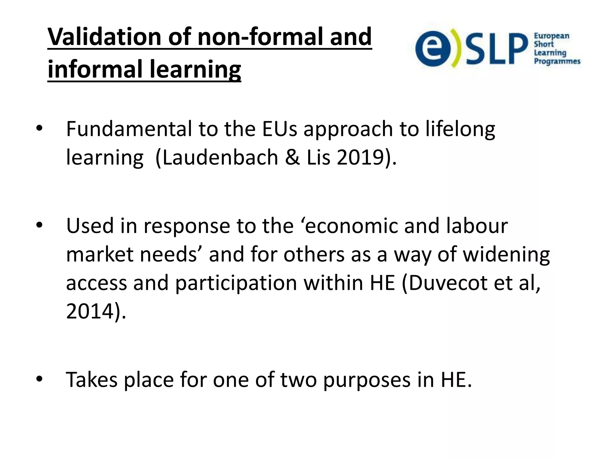 Validation of non-formal and
informal learning
• Fundamental to the EUs approach to lifelong
learning (Laudenbach & Lis 2019).
• Used in response to the ‘economic and labour
market needs’ and for others as a way of widening
access and participation within HE (Duvecot et al,
2014).
• Takes place for one of two purposes in HE.
 