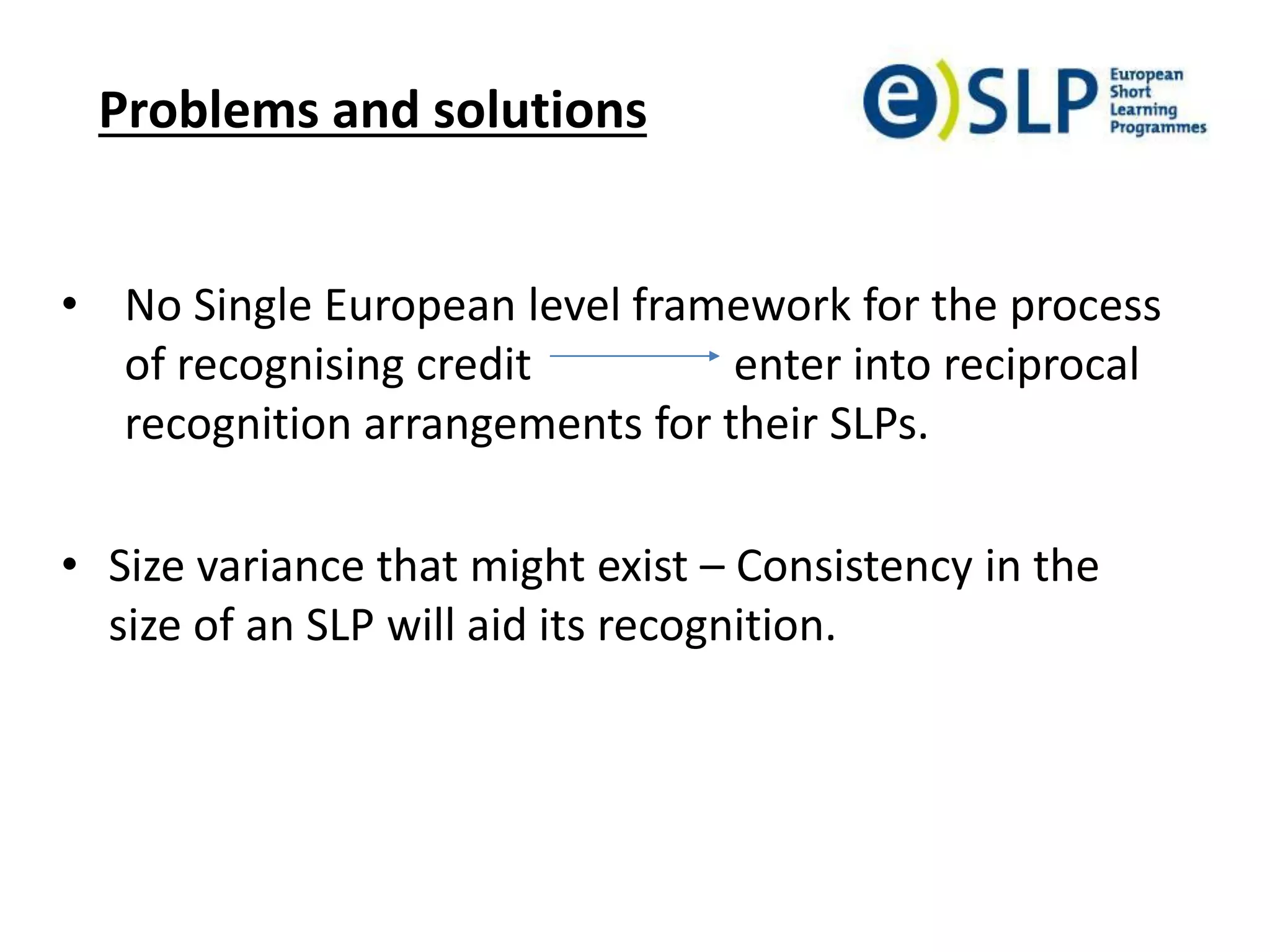Problems and solutions
• No Single European level framework for the process
of recognising credit enter into reciprocal
recognition arrangements for their SLPs.
• Size variance that might exist – Consistency in the
size of an SLP will aid its recognition.
 