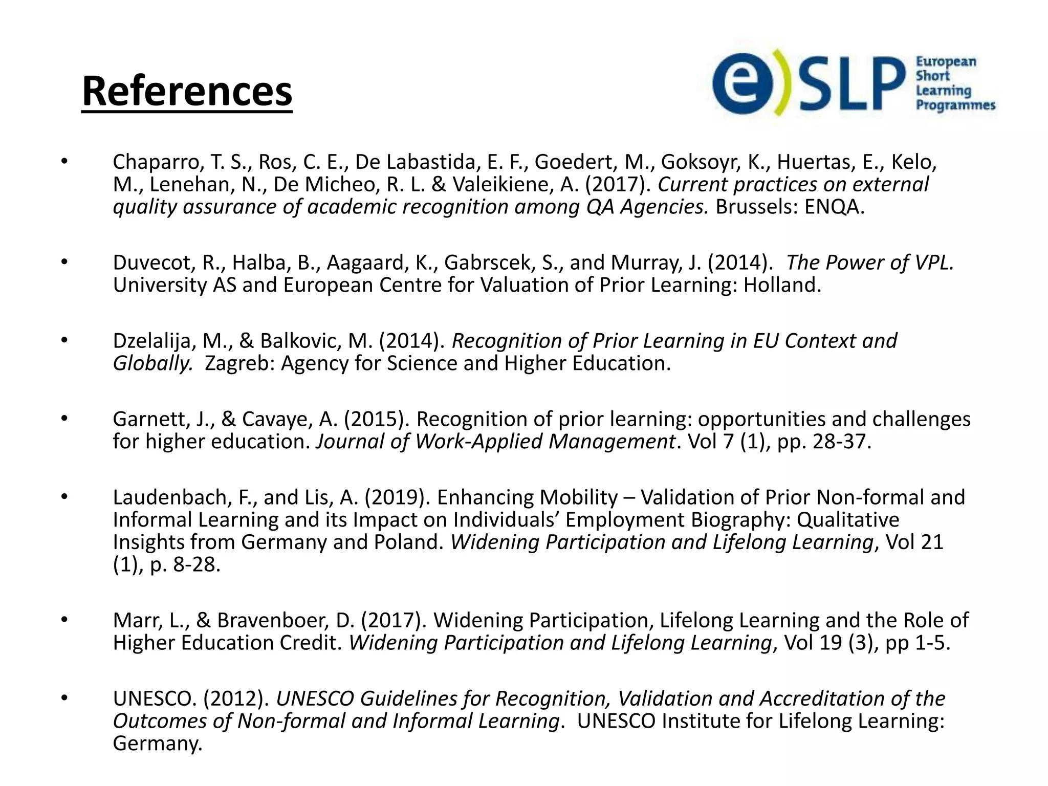 References
• Chaparro, T. S., Ros, C. E., De Labastida, E. F., Goedert, M., Goksoyr, K., Huertas, E., Kelo,
M., Lenehan, N., De Micheo, R. L. & Valeikiene, A. (2017). Current practices on external
quality assurance of academic recognition among QA Agencies. Brussels: ENQA.
• Duvecot, R., Halba, B., Aagaard, K., Gabrscek, S., and Murray, J. (2014). The Power of VPL.
University AS and European Centre for Valuation of Prior Learning: Holland.
• Dzelalija, M., & Balkovic, M. (2014). Recognition of Prior Learning in EU Context and
Globally. Zagreb: Agency for Science and Higher Education.
• Garnett, J., & Cavaye, A. (2015). Recognition of prior learning: opportunities and challenges
for higher education. Journal of Work-Applied Management. Vol 7 (1), pp. 28-37.
• Laudenbach, F., and Lis, A. (2019). Enhancing Mobility – Validation of Prior Non-formal and
Informal Learning and its Impact on Individuals’ Employment Biography: Qualitative
Insights from Germany and Poland. Widening Participation and Lifelong Learning, Vol 21
(1), p. 8-28.
• Marr, L., & Bravenboer, D. (2017). Widening Participation, Lifelong Learning and the Role of
Higher Education Credit. Widening Participation and Lifelong Learning, Vol 19 (3), pp 1-5.
• UNESCO. (2012). UNESCO Guidelines for Recognition, Validation and Accreditation of the
Outcomes of Non-formal and Informal Learning. UNESCO Institute for Lifelong Learning:
Germany.
 